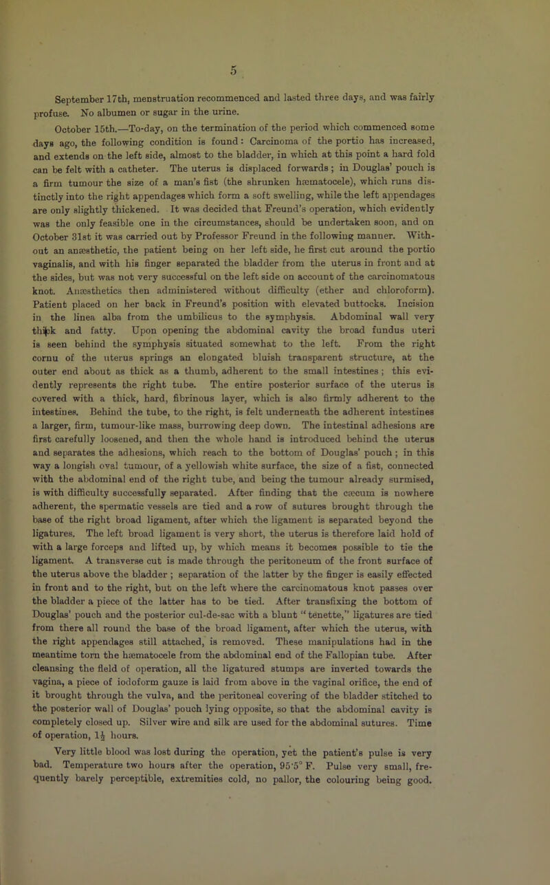 September 17th, menstruation recommenced and lasted three days, and was fairly profuse. No albumen or sugar in the urine. October 15th.—To-day, on the termination of the period which commenced some days ago, the following condition is found: Carcinoma of the portio has increased, and extends on the left side, almost to the bladder, in which at this point a hard fold can be felt with a catheter. The uterus is displaced forwards ; in Douglas’ pouch is a firm tumour the size of a man’s fist (the shrunken hmmatocele), which runs dis- tinctly into the right appendages which form a soft swelling, while the left appendages are only slightly thickened. It was decided that Freund’s operation, which evidently was the only feasible one in the circumstances, should be undertaken soon, and on October 31st it was carried out by Professor Freund in the following manner. With- out an anffisthetic, the patient being on her left side, he first cut around the portio vaginalis, and with his finger separated the bladder from the uterus in front and at the aides, but was not very successful on the left side on account of the carcinomatous knot. Anajsthetics then administered without difficulty (ether and chloroform). Patient placed on her back in Freund’s position with elevated buttocks. Incision in the lines alba from the umbilicus to the symphysis. Abdominal wall very thijck and fatty. Upon opening the abdominal cavity the broad fundus uteri is seen behind the symphysis situated somewhat to the left. From the right cornu of the uterus springs an elongated bluish transparent structure, at the outer end about as thick as a thumb, adherent to the small intestines ; this evi- dently represents the right tube. The entire posterior surface of the uterus is covered with a thick, hard, fibrinous layer, which is also firmly adherent to the intestines. Behind the tube, to the right, is felt underneath the adherent intestines a larger, firm, tumour-like mass, burrowing deep down. The intestinal adhesions are first carefully loosened, and then the w’hole hand is introduced behind the uterus and separates the adhesions, which reach to the bottom of Douglas’ pouch; in this way a longish oval tumour, of a yellowish white surface, the size of a fist, connected with the abdominal end of the right tube, and being the tumour already surmised, is with difficulty successfully separated. After finding that the ctecum is nowhere adherent, the spermatic vessels are tied and a row of sutures brought through the base of the right broad ligament, after which the ligament is separated beyond the ligatures. The left broad ligament is very short, the uterus is therefore laid hold of with a large forceps and lifted up, by which means it becomes possible to tie the ligament. A transverse cut is made through the peritoneum of the front surface of the uterus above the bladder ; separation of the latter by the finger is easily effected in front and to the right, but on the left where the carcinomatous knot passes over the bladder a piece of the latter has to be tied. After transfixing the bottom of Douglas’ pouch and the posterior cul-de-sac with a blunt “ tenette,” ligatures are tied from there all round the base of the broad ligament, after which the uterus, with the right appendages still attached, is removed. These manipulations had in the meantime tom the hsematocele from the abdominal end of the Fallopian tube. After cleansing the field of operation, all the ligatured stumps are inverted towards the vagina, a piece of iodoform gauze is laid from above in the vaginal orifice, the end of it brought through the vulva, and the peritoneal covering of the bladder stitched to the posterior wall of Douglas’ pouch lying opposite, so that the abdominal cavity is completely closed up. Silver wire and silk are used for the abdominal sutures. Time of operation, hours. Very little blood was lost during the operation, yet the patient’s pulse is very bad. Temperature two hours after the operation, 95'5° F. Pulse very small, fre- quently barely perceptible, extremities cold, no pallor, the colouring being good.