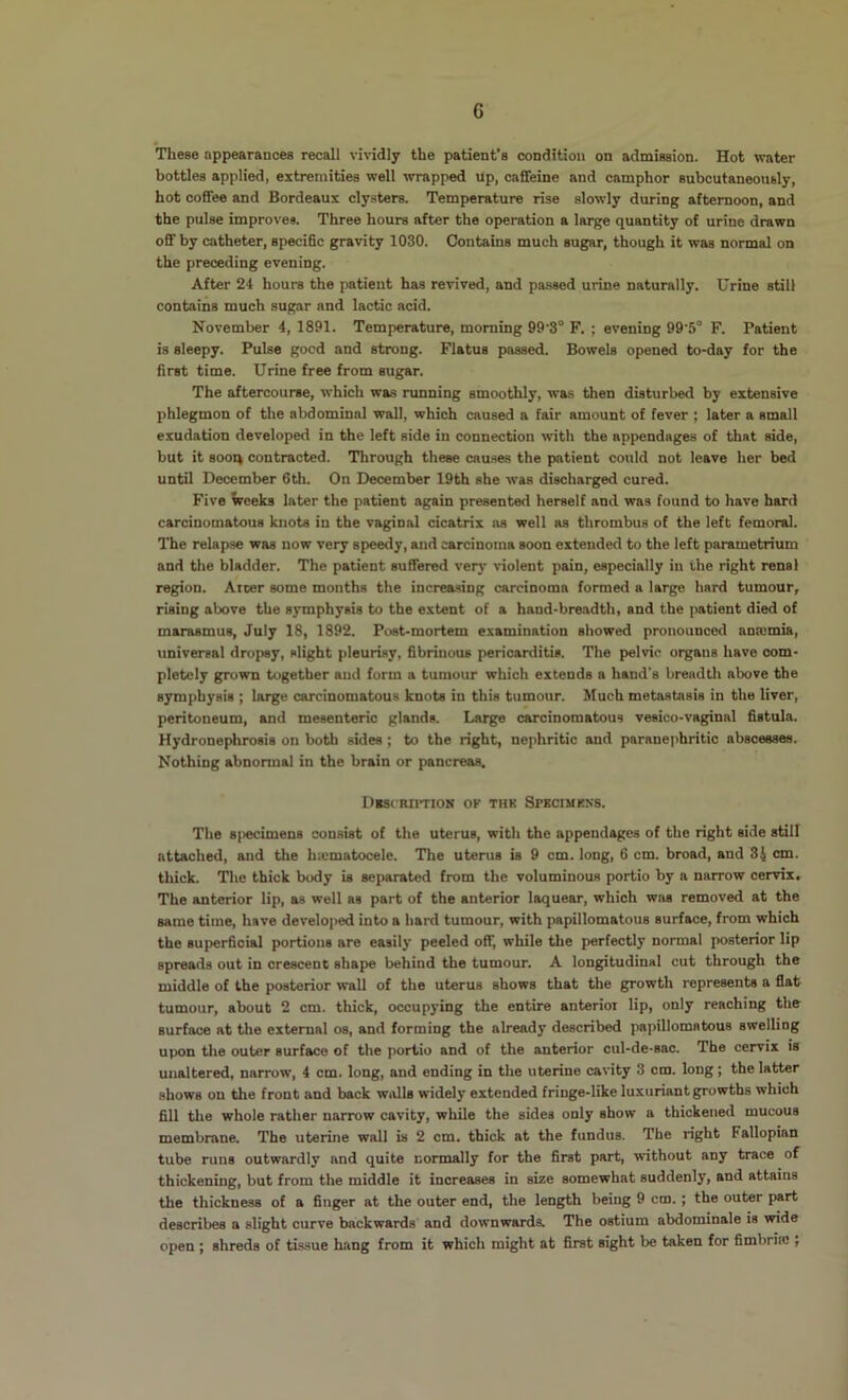 • These appearances recall vi\’idly the patient's condition on admission. Hot water bottles applied, extremities well wrapped Up, caffeine and camphor subcutaneously, hot coffee and Bordeaux clysters. Temperature rise slowly during afternoon, and the pulse improves. Three hours after the operation a large quantity of urine drawn off by catheter, specific gravity 1030. Contains much sugar, though it was normal on the preceding evening. After 24 hours the patient has revived, and passed urine naturally. Urine still contains much sugar and lactic acid. November 4, 1891. Temperature, morning 99’3° F. ; evening 99'5° F. Patient is sleepy. Pulse good and strong. Flatus passed. Bowels opened to-day for the first time. Urine free from sugar. The aftercourse, which was nmning smoothly, was then disturbed by extensive phlegmon of the abdominal wall, which caused a fair amount of fever ; later a small exudation developed in the left side in connection with the appendages of that side, but it sooq contracted. Through these causes the patient could not leave her bed until December 6th. On December 19th she was discharged cured. Five Veeks later the patient again presented herself and was found to have hard carcinomatous knots in the vaginal cicatrix ns well as thrombus of the left femoral. The relapse was now very speedy, and carcinoma soon extended to the left parametrium and the bladder. The patient sufi'ered very violent pain, especially in the right renal region. Aicer some months the increasing carcinoma formed a large hard tumour, rising above the symphysis to the extent of a hand-breadth, and the patient died of marasmus, July 18, 1892. Post-mortem examination showed pronounced anaemia, universal dropsy, slight pleurisy, fibrinous pericarditis. The pelvic organs have com- pletely grown together and form a tumour which extends a hand's breadth above the symphysis ; large carcinomatous knots in this tumour. Much metastasis in the liver, peritoneum, and mesenteric glands. Large carcinomatous vesico-vaginal fistula. Hydronephrosis on both sides; to the right, nephritic and paranephritic abscesses. Nothing abnonnal in the brain or pancreas. DlSfRIITION OF THK SpKCIMKNS. The s|>ecimens consist of the uterus, with the appendages of the right side still attached, and the hicmatocele. The uterus is 9 cm. long, 6 cm. broad, and 34 cm. thick. The thick body is separated from the voluminous portio by a narrow cervix. The amterior lip, as well as part of the anterior laquear, which was removed at the same time, have developed into a hard tumour, with papillomatous surface, from which the superficial portions are easily peeled off, while the perfectly normal posterior lip spreads out in crescent shape behind the tumour. A longitudinal cut through the middle of the posterior wall of the uterus shows that the growth represents a flat tumour, about 2 cm. thick, occupying the entire anterior lip, only reaching the surface at the external os, and forming the already described papillomatous swelling upon the outer surface of the portio and of the anterior cul-de-sac. The cervix is unaltered, narrow, 4 cm. long, and ending in the uterine cavity 3 cm. long ; the latter shows on the front and back walls widely extended fringe-like luxuriant growths which fill the whole rather narrow cavity, while the sides only show a thickened mucous membrane. The uterine wall is 2 cm. thick at the fundus. The right Fallopian tube runs outwardly and quite normally for the first part, without any trace of thickening, but from the middle it increases in size somewhat suddenly, and attains the thickness of a finger at the outer end, the length being 9 cm. ; the outer part describes a slight curve backwards and downwards. The ostium abdominale is wide open ; shreds of tissue hang from it which might at first sight be taken for fimbriaj,