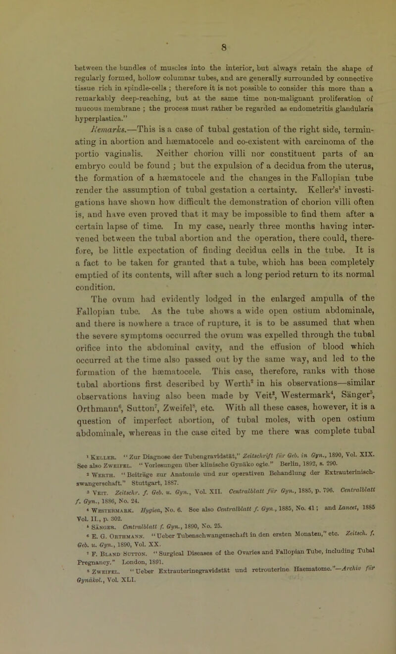 between the bundles of muscles into the interior, but always retain the shape of regularly formed, hollow columnar tubes, and are generally surrounded by connective tissue rich in spindle-cells ; therefore it is not possible to consider this more than a remarkably deep-reaching, but at the same time non-maliguant proliferation of mucous membrane ; the process must rather be regarded as endometritis glandularis hyperplastica.” A'emarks.—This is a case of tubal gestation of the right side, termiu- ating in abortion and htematocele and co-existent with carcinoma of the portio vaginalis. Neither chorion villi nor constituent parts of an embryo could be found ; but the expulsion of a decidua from the uterus, the formation of a htematocele and the changes in the Fallopian tube render the assumption of tubal gestation a certainty. Kellei-’s* investi- gations have shown how difficult the demonstration of chorion villi often is, and have even proved that it may be impossible to find them after a certain lapse of time. In my case, nearly three months having inter- vened between the tubal abortion and the operation, there could, there- fore, be little expectation of finding decidua cells in the tube. It is a fact to be taken for granted that a tube, which has been completely emptied of its contents, will after such a long period return to its normal condition. The ovum had evidently lodged in the enlarged ampulla of the Fallopian tube. As the tube shows a wide open ostium abdominale, and there is nowhere a trace of rupture, it is to be assumed that when the severe symptoms occurred the ovum was expelled through the tubal orifice into the abdominal cavity, and the effusion of blood which occurred at the time also passed out by the same way, and led to the formation of the hajmatocele. This case, therefore, ranks with those tubal abortions first described by Werth’ in his observations—similar observations having also been made by Veit*, Westermark^ Sanger’, Orthmanu®, Sutton', Zweifel®, etc. With all these cases, however, it is a question of imperfect abortion, of tubal moles, with open ostium abdominale, whereas in the case cited by me there was complete tubal * Keller. Zur Diagnose dor Tubengravidatilt,*' Zeitichr{ft fiir Gtb. in 1890, Vol. XIX. See also Zweifel. “ Vorloeungeu Uber kliniscbe Gyniiko ogle.** Berlin, 1892, s. 290. * Werth. “ Beitriige aur Anatomie und zur operativen Behandlung dor Extrauterinisch- swangorschaft,** Stuttgart, 1887. 3 Veit. Zeitschr, /. Ocb. u. ffyiL, VoL XII. Centralblatt fur Gyn,, 1885, p. 796. Centralblatt /. ffyn., 1886, No. 24. * Westermark. Ilt/ffieOj No. 6. See also Centralblatt /. Oyn., 1885, No, 41; and Lanett, 1886 VoL II., Pl 302. ‘ Sanger. Ctnlialblatt f. Gyn., 1890, No. 25. « E. G. Orthmann.  Ueber Tubenschwangenschaft in den ersten Monaten, etc. ZtiUch, f, Gtb, iL Gyn., 1890, Vol. XX. ’ F. Bland Sutton. “ Surgical Diseases of the Ovaries and Fallopian Tube, including Tubal Pregnancy.” Ix)ndon, 1891. » Zweifel. “ Ueber Extrauterinegravldstttt und retrouterine Haematome.—.^frcAir fur QyndJMl.j VoL XLl.