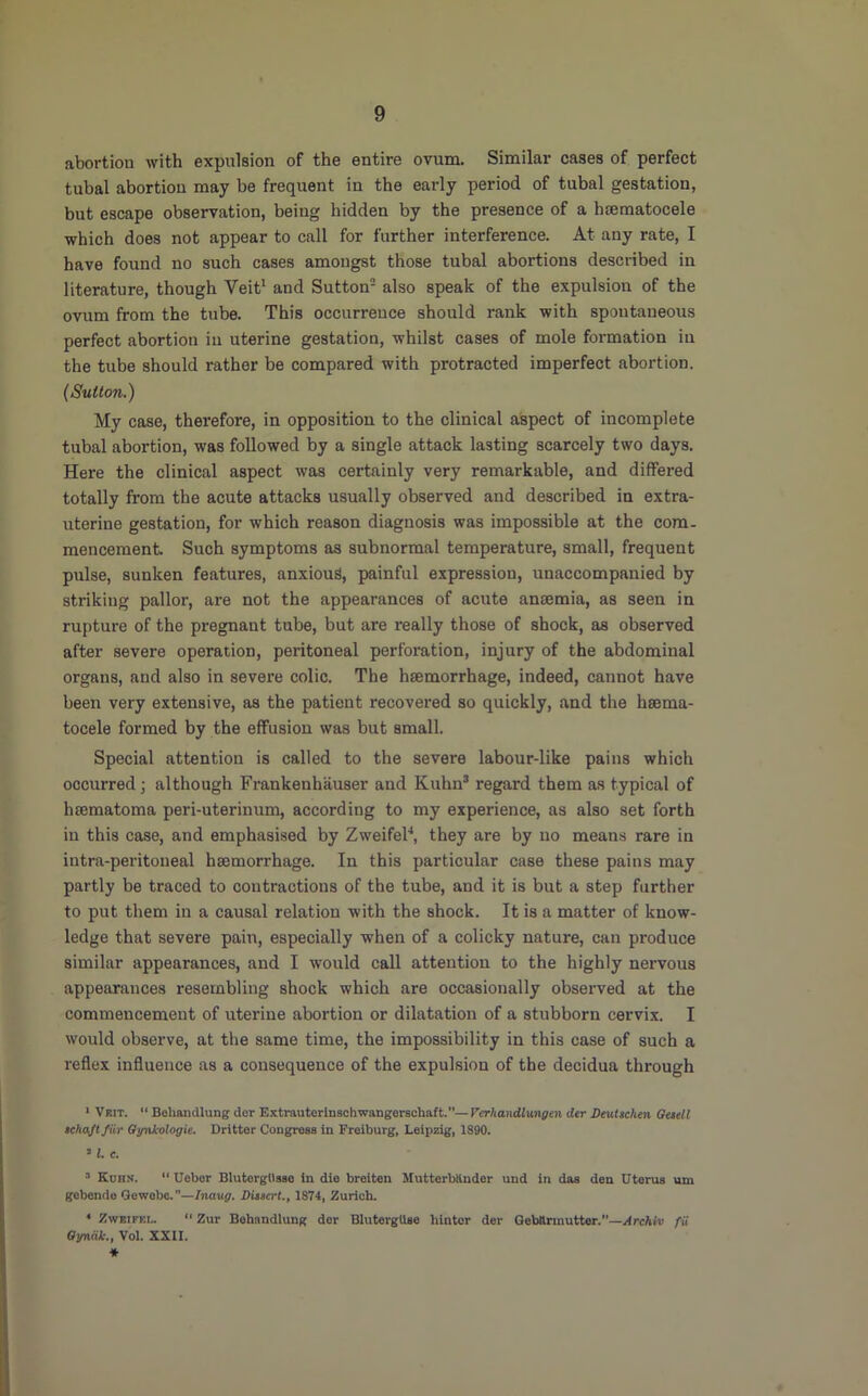 abortion with expulsion of the entire ovum. Similar cases of perfect tubal abortion may be frequent in the early period of tubal gestation, but escape observation, being hidden by the presence of a haematocele which does not appear to call for further interference. At any rate, I have found no such cases amongst those tubal abortions described in literature, though Veit^ and Sutton- also speak of the expulsion of the ovum from the tube. This occurrence should rank with spontaneous perfect abortion in uterine gestation, whilst cases of mole formation in the tube should rather be compared with protracted imperfect abortion. (Sulton.) My case, therefore, in opposition to the clinical aspect of incomplete tubal abortion, was followed by a single attack lasting scarcely two days. Here the clinical aspect was certainly very remarkable, and differed totally from the acute attacks usually observed and described in extra- uterine gestation, for which reason diagnosis was impossible at the com- mencement Such symptoms as subnormal temperature, small, frequent pulse, sunken features, anxious, painful expression, unaccompanied by striking pallor, are not the appearances of acute anaemia, as seen in rupture of the pregnant tube, but are really those of shock, as observed after severe operation, peritoneal perforation, injury of the abdominal organs, and also in severe colic. The haemorrhage, indeed, cannot have been very extensive, as the patient recovered so quickly, and the haema- tocele formed by the effusion was but small. Special attention is called to the severe labour-like pains which occurred; although Frankenhauser and Kuhn® regard them as typical of haematoma peri-uterinum, according to my experience, as also set forth in this case, and emphasised by ZweifeF, they are by no means rare in intra-peritoneal haemorrhage. In this particular case these pains may partly be traced to contractions of the tube, and it is but a step further to put them in a causal relation with the shock. It is a matter of know- ledge that severe pain, especially when of a colicky nature, can produce similar appearances, and I would call attention to the highly nervous appearances resembling shock which are occasionally observed at the commencement of uterine abortion or dilatation of a stubborn cervix. I would observe, at the same time, the impossibility in this case of such a reflex influence as a consequence of the expulsion of the decidua through * Vrit.  Behandlung dor Extrautorlnaoliwangarschaft.—Verhandlvmgen der Seutschen Quell tchajtfiir Qynkologie. Dritter Congreas in Freiburg, Leipzig, 1890. « L c. ’ Eurn. “ Ueber Blutergllsae in die breiten Mutterbllnder und in daa den Uterus um gebende Qewobe.”—Inaug. DUtert., 1874, Zurich. * ZwRiFEi..  Zur Bebnndlung der BlutergUse hintcr der Qebaruiutter.—Archiv fii Oinxdk., Vol. XXII. ■*
