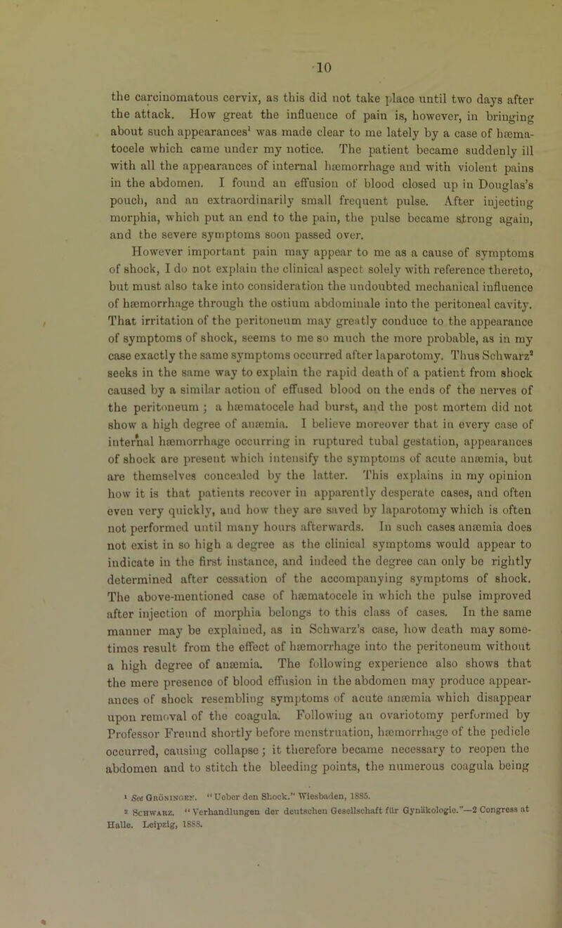 the carciuomatous cervix, as this did not take place until two days after the attack. How great the influence of pain is, however, in bringing about such appearances* was made clear to me lately by a case of hrcma- tocele which came under my notice. The patient became suddenly ill with all the appearances of internal haemorrhage and with violent pains in the abdomen. I found an effusion of blood closed up in Douglas’s pouch, and an extraordinarily small frequent pulse. After injecting morphia, which put an end to the pain, the pulse became strong again, and the severe symptoms soon passed over. However important pain may appear to me as a cause of symptoms of shock, I do not explain the clinical aspect solely with reference thereto, but must also take into consideration the undoubted mechanical influence of hBDmorrh.age through the ostium abdominale into the peritoneal cavity. That irritation of the peritoneum may greatly conduce to the appearance of symptoms of shock, seems to me so much the more probable, as in my case exactly the same symptoms occurred after laparotomy. Thus Schwarz’ seeks in the same way to explain the rapid death of a patient from shock caused by a similar action of effused blood on the ends of the nerves of the peritoneum ; a hoenmtocele had burst, and the post mortem did not show a high degree of anremia. 1 believe moreover that in every case of internal hojmorrhage occurring in ruptured tubal gestation, appearances of shock are present which intensify the symptoms of acute anasmia, but are themselves concealed by the latter. This explains in my opinion how it is that patients recover in apparently desperate cases, and often even very quickly, and how they are saved by laparotomy which is often not performed until many hours afterwards. In such cases anromia does not exist in so high a degree as the clinical symptoms would appear to indicate in the first instance, and indeed the degree can only bo rightly determined after cessation of the accompanying symptoms of shock. The above-mentioned case of hajmatocele in which the pulse improved after injection of morphia belongs to this class of cases. In the same manner may be explained, as in Schwarz’s case, how death may some- times result from the effect of htemorrhage into the peritoneum without a high degree of anajmia. The following experience also shows that the mere presence of blood effusion in the abdomen may produce appear- ances of shock resembling symptoms of acute antemia which disappear upon removal of the coagula. Following an ovariotomy performed by Professor Freund shortly before menstruation, hajmorrhago of the pedicle occurred, causing collapse; it therefore became necessary to reopen the abdomen and to stitch the bleeding points, the numerous coagula being ‘ See QRONisoEr. “Ueber den Shock.” Wiesbaden, 18S5. 3 Schwarz. “ Vcrhandlungen der deutschen Qesellscboft ftlr GynUkologie.”—2 Congress at Halle. Leipzig, 18SS.