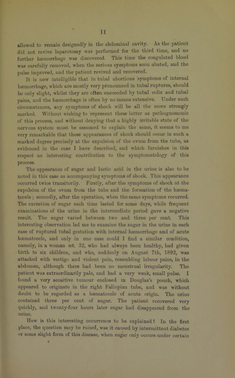 allowed to remain designedly in the abdominal cavity. As the patient did not revive laparotomy was perfoi’med for the third time, and no further htemorrhage was discovered. This time the coagulated blood was carefully removed, when the serious symptoms soon abated, and the pulse improved, and the patient revived and recovered. It is now intelligible that in tubal abortions symptoms of internal haemorrhage, which are mostly very pronounced in tubal ruptures, should be only slight, whilst they ai'e often succeeded by tubal colic and tubal pains, and the haemorrhage is often by no means extensive. Under such circumstances, any symptoms of shock will be all the more strongly marked. Without wishing to represent these latter as pathognomonic of this process, and without denying that a highly irritable state of the nervous system must be assumed to explain the same, it seems to me very remarkable that these appearances of shock should occur in such a marked degree precisely at the expulsion of the ovum from the tube, as evidenced in the case I have described, and which furnishes in this respect an interesting contribution to the symptomatology of this process. The appearance of sugar and lactic acid in the urine is also to be noted in this case as accompanying symptoms of shock. This appearance occurred twice transitorily. Firstly, after the symptoms of shock at the expulsion of the ovum from the tube and the formation of the haema- tocele ; secondly, after the operation, when the same symptoms recurred. The excretion of sugar each time lasted for some days, while frequent examinations of the urine in the intermediate period gave a negative result. The sugar varied between two and three per cent. This interesting observation led me to examine the sugar in the urine in each case of ruptured tubal gestation with internal haemorrhage and of acute hffimatocele, and only in one case could I find a similar condition, namely, in a woman aet. 32, who had always been healthy, had given birth to six children, and who, suddenly on August 7th, 1892, was attacked with vertigo and violent pain, resembling labour pains, in the abdomen, although there had been no menstrual irregularity. The patient was extraordinarily pale, and had a very weak, small pulse. I found a very sensitive tumour enclosed in Douglas’s pouch, which appeared to originate in the right Fallopian tube, and was without doubt to be regarded as a hsematocele of acute origin. The urine contained three per cent of sugar. The patient recovered very quickly, and twenty-four hours later sugar had disappeared from the urine. How is this interesting occurrence to be explained! In the first place, the question may be raised, was it caused by intermittent diabetes or some slight form of this disease, when sugar only occurs under certain t