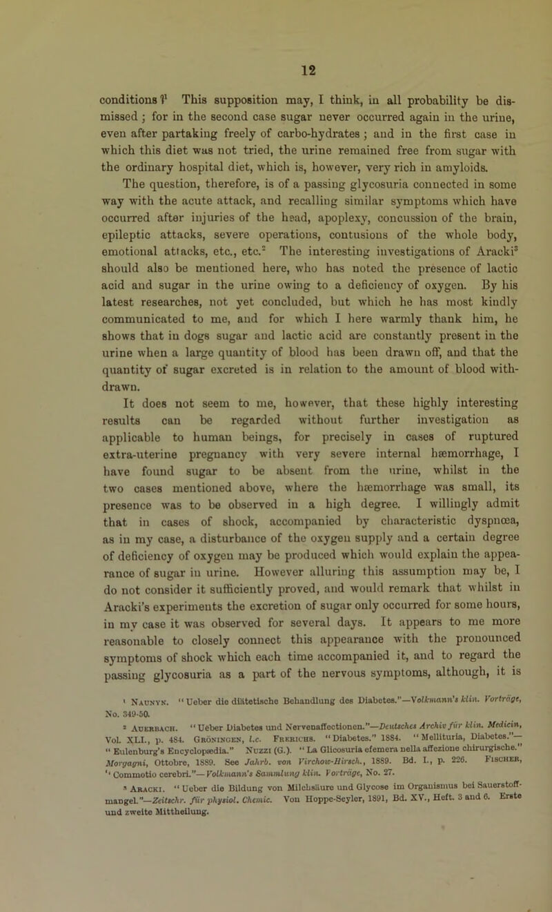 conditions 1* This supposition may, I think, in all probability be dis- missed ; for in the second case sugar never occurred again in the urine, even after partaking freely of carbo-hydrates ; and in the firat case in which this diet was not tried, the urine remained free from sugar with the ordinary hospital diet, which is, however, very rich in amyloids. The question, therefore, is of a passing glycosuria connected in some way with the acute attack, and recalling similar symptoms which have occurred after injuries of the head, apoplexy, concussion of the brain, epileptic attacks, severe operations, contusions of the whole body, emotional attacks, etc., etc. The interesting investigations of Aracki® should also be mentioned here, who has noted the presence of lactic acid and sugar in the urine owing to a deficiency of oxygen. By his latest researches, not yet concluded, but which he has most kindly communicated to me, and for which I here warmly thank him, he shows that in dogs sugar and lactic acid are constantly present in the urine when a large quantity of blood has been drawn off, and that the quantity of sugar excreted is in relation to the amount of blood with- drawn. It does not seem to me, however, that these highly interesting results can be regarded without further investigation as applicable to human beings, for precisely in cases of ruptured extra-uterine pregnancy with very severe internal hsemorrhage, I have found sugar to be absent from the urine, whilst in the two cases mentioned above, where the htemorrhage was small, its presence was to be observed in a high degree. I willingly admit that in cases of shock, accompanied by characteristic dyspnoea, as in my case, a disturbance of the oxygen supply and a certain degree of deficiency of oxygen may be produced which would explain the appea- rance of sugar in urine. However alluring this assumption may be, I do not consider it sufficiently proved, and would remark that whilst in Aracki’s experiments the excretion of sugar only occurred for some hours, in my case it was observed for several days. It appears to me more reasonable to closely connect this appearance with the pronounced symptoms of shock which each time accompanied it, and to regard the passing glycosuria as a part of the nervous symptoms, although, it is ' Naosyn. “ Uobor die dlatetlsche Bebandlung dcs Diabetes.—Volktiiann’t klin. Vortrage, No. 349-50 • Auerbach. “Ueber Diabetes vuid NervenafTectionon.—DeuUchet Archivfiir klin. Medicin, VoL XLI., p. 484. Groninoes, l.c. Frebichs. “Diabetes. 1884. “ Melllturia, Diabetos.”--  Eulenburg’s Encyclopiedia.” Nuzzi (G.). “ La Glicosurla efemera nella atfezione chiruigische. Morgagni, Ottobre, 1889. See Jahrb. ron Virchoa-Hinch., 1889. Bd. I., p. 226. fiscHER, ‘‘ Commotio cerebri.—Volkmann't Sammlung klin. Vortrage, No. 27. Aracki. “ Uobor die Bildung von Milcbsiiure und Glycose im Orgauiamus bei Sauorstott- mangel—Zeiltchr. far phgtiol. Chemic. Von Hoppe-Seyler, 1891, Bd. XV., Heft. 3 and 6. Erste und zweite Mitthellung.