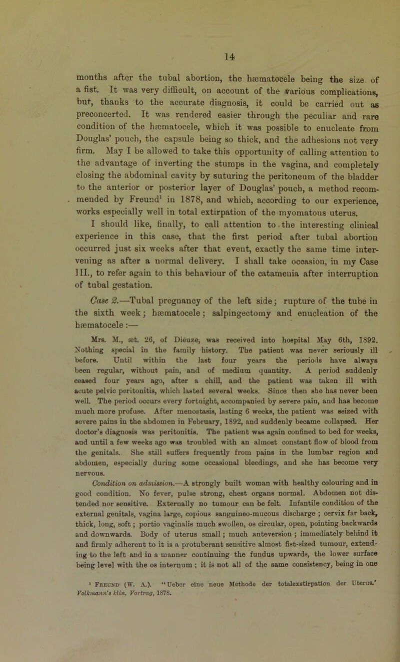 months after the tubal abortion, the hajmatocele being the size of a fist. It was very difficult, on account of the various complications, but, thanks to the accurate diagnosis, it could be carried out as preconcerted. It was rendered easier through the peculiar and rare condition of the hEematocele, which it was possible to enucleate from Douglas’ pouch, the capsule being so thick, and the adhesions not very firm. May I be allowed to take this opportunity of calling attention to the advantage of inverting the stumps in the vagina, and completely closing the abdominal cavity by suturing the peritoneum of the bladder to the anterior or posterior layer of Douglas’ pouch, a method recom- mended by Freund* in 1878, and which, according to our experience, works especially well in total extirpation of the myomatous uterus. I should like, finally, to call attention to.the interesting clinical experience in this case, that the first period after tubal abortion occurred just six weeks after that event, exactly the same time inter- vening as after a normal delivery. I shall take occasion, in my Case HI., to refer again to this behaviour of the catamenia after interruption of tubal gestation. Coie 2.—Tubal pregnancy of the left side; rupture of the tube in the sixth week; hmmatocele; salpingectomy and enucleation of the brematocele:— Mrs. M., 03t. 26, of Dieuze, was received into hospital May 6th, 1892. Nothing special in the family history. The patient was never seriously ill before. Until within the last four years the periods have always been regular, without pain, and of medium quantity. A period suddenly ceased four years ago, after a chill, and the patient was taken ill with acute pelvic peritonitis, which lasted several weeks. Since then she has never been well. The period occurs every fortnight, a<.'Companied by severe pain, and has become much more profuse. After menostasis, lasting 6 weeks, the patient was seized with severe pains in the abdomen in February, 1892, and suddenly became collapsed. Her doctor’s diagnosis was peritonitis, The patient was again confined to bed for weeks, and until a few weeks ago was troubled with an almost constant flow of blood from the genitals. She still suflers frequently from pains in the lumbar region and abdomen, especially during some occasional bleedings, and she has become very nervous. Condition on admission.—A strongly built woman with healthy colouring and in good condition. No fever, pulse strong, chest organs normal. Abdomen not dis- tended nor sensitive. Externally no tnmour can be felt Infantile condition of the external genitals, vagina large, copious sanguineo-mucous discharge ; cervix far back, thick, long, soft; portio vaginalis much swollen, os circular, open, pointing backwards and downward^ Body of uterus small; much anteversion ; immediately behind it and firmly adherent to it is a protuberant sensitive almost fist-sized tumour, extend- ing to the left and in a manner continuing the fundus upwards, the lower surface being level with the os internum ; it is not all of the same consistency, being in one ^ Freund (W, A.).  Uebcr elne neue Methode der totalexstirpation der Uterus.' Volkinann'a kiin, Vortrag, 187S.