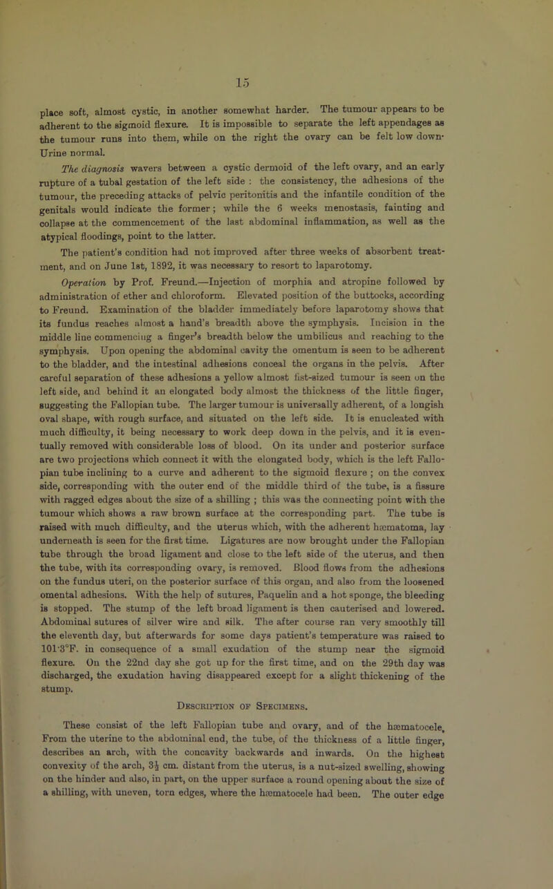 place soft, almost cystic, in another somewhat harder. The tumour appears to be adherent to the sigmoid flexure. It is impossible to separate the left appendages as the tumour runs into them, while on the right the ovary can be felt low down* Urine normal. The diagnosis wavers between a cystic dermoid of the left ovary, and an early rupture of a tubal gestation of the left side : the consistency, the adhesions of the tumour, the preceding attacks of pelvic peritonitis and the infantile condition of the genitals would indicate the former; while the 6 weeks menostasis, fainting and collapse at the commencement of the last abdominal inflammation, as well as the atypical floodings, point to the latter. The patient's condition had not improved after three weeks of absorbent treat- ment, and on June 1st, 1892, it was necessary to resort to laparotomy. Operation by Prof. Freund.—Injection of morphia and atropine followed by administration of ether and chloroform. Elevated position of the buttocks, according to Freund. Examination of the bladder immediately before laparotomy shows that its fundus reaches almost a hand’s breadth above the symphysis. Incision in the middle line commencing a finger’s breadth below the umbilicus and reaching to the symphysis. Upon opening the abdominal cavity the omentum is seen to be adherent to the bladder, and the intestinal adhesions conceal the organs in the pelvis. After careful separation of these adhesions a yellow almost list-sized tumour is seen on the left side, and behind it an elongated body almost the thickness of the little finger, suggesting the Fallopian tube. The larger tumour is universally adherent, of a longish oval shape, with rough surface, and situated on the left side. It is enucleated with much difficulty, it being necessary to work deep down in the pelvis, and it is even- tually removed with considerable loss of blood. On its under and posterior surface are two projections which connect it with the elongated body, which is the left Fallo- pian tube inclining to a curve and adherent to the sigmoid flexure ; on the convex side, corresponding with the outer end of the middle third of the tube, is a fissure with ragged edges about the size of a shilling ; this was the connecting point with the tumour which shows a raw brown surface at the corresponding part. The tube is raised with much difficulty, and the uterus which, with the adherent hmmatoma, lay undenieath is seen for the first time. Ligatures are now brought under the Fallopian tube through the broad ligament and close to the left side of the uterus, and then the tube, with its corresponding ovary, is removed. Blood flows from the adhesions on the fundus uteri, on the posterior surface of this organ, and also from the loosened omental adhesions. With the help of sutures, Paquelin and a hot sponge, the bleeding is stopped. The stump of the left broad ligament is then cauterised and lowered. Abdominal sutures of silver wire and silk. The after course ran very smoothly till the eleventh day, but afterwards for some days patient’s temperature was raised to 101'3°F. in consequence of a small exudation of the stump near the sigmoid flexure. On the 22nd day she got up for the first time, and on the 29th day was discharged, the exudation having disappeared except for a slight thickening of the stump. Description op Specimens. These consist of the left Fallopian tube and ovary, and of the hiematocele. From the uterine to the abdominal end, the tube, of the thickness of a Uttle finger, describes an arch, with the concavity backwards and inwards. On the highest convexity of the arch, 3J cm. distant from the uterus, is a nut-sized swelling, showing on the hinder and also, in part, on the upper surface a round opening about the size of a shilling, with uneven, torn edges, where the haimatocele had been. The outer edge