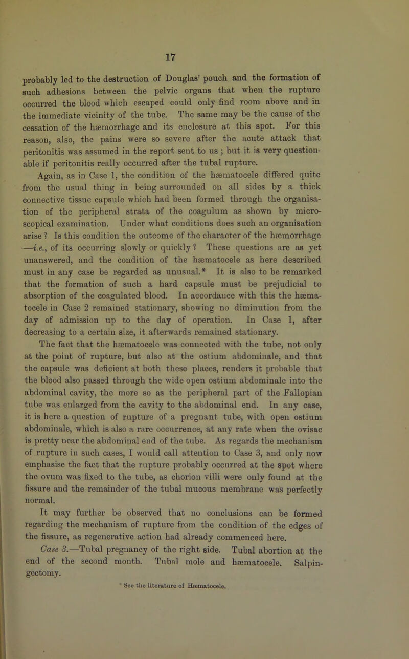 probably led to the destruction of Douglas’ pouch and the formation of such adhesions between the pelvic organs that when the rupture occurred the blood which escaped could only find room above and in the immediate vicinity of the tube. The same may be the cause of the cessation of the haemorrhage and its enclosure at this spot. For this reason, also, the pains were so severe after the acute attack that peritonitis was assumed in the report sent to us; but it is very question- able if peritonitis really occurred after the tubal rupture. Again, as in Case 1, the condition of the hsematocele differed quite from the usual thing in being surrounded on all sides by a thick connective tissue capsule which had been formed through the organisa- tion of the peripheral strata of the coagulum as shown by micro- scopical examination. Under what conditions does such an organisation arise 1 Is this condition the outcome of the character of the hmmorrhage —t.e., of its occurring slowly or quickly 1 These questions are as yet unanswered, and the condition of the hsematocele as here described must in any case be regarded as unusual.’^ It is also to be remarked that the formation of such a hard capsule must be prejudicial to absorption of the coagulated blood. In accordance with this the hsema- tocele in Case 2 remained stationaiy, showing no diminution from the day of admission up to the day of operation. In Case I, after decreasing to a certain size, it afterwards remained stationary. The fact that the hsematocele was connected with the tube, not only at the point of rupture, but also at the ostium abdominale, and that the capsule was deficient at both these places, renders it probable that the blood also passed through the wide open ostium abdominale into the abdominal cavity, the more so as the peripheral part of the Fallopian tube was enlai’ged from the cavity to the abdominal end. In any case, it is here a question of rupture of a pregnant tube, with open ostium abdominale, w’hich is also a rare occurrence, at any rate when the ovisac is pretty near the abdominal end of the tube. As regards the mechanism of rupture in such cases, I would call attention to Case 3, and only now emphasise the fact that the rupture probably occurred at the spot where the ovum was fixed to the tube, as chorion villi were only found at the fissure and the remainder of the tubal mucous membrane was perfectly normal. It may further be observed that no conclusions can be formed regarding the mechanism of rupture from the condition of the edges of the fissure, as regenerative action had already commenced here. Case 3.—Tubal pregnancy of the right side. Tubal abortion at the end of the second month. Tubal mole and hsematocele. Salpin- gectomy. * Seu tliu litoraturu of Hiematocelo.
