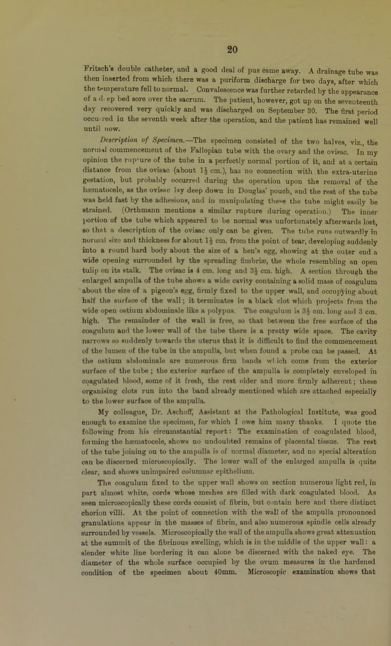 Fritsch’a double catheter, and a good deal of pus came away. A drainage tube was then inserted from which there was a puriform discharge for two days, after which the t.*mperHture fell to normal. Convalescence was further retarded by the appearance of a d. ep bed sore over the sacrum. The patient, however, got up on the seventeenth day recovered very quickly and was discharged on September 30. The first period occu. i-ed io the seventh week after the operation, and the patient has remained well until now. Description of Specimen.—The specimen consisted of the two halves, viz., the normal commencement of the Fallopian tube with the ovary and the ovisac. In my opinion the rnp'ure of the tube in a perfectly normal portion of it, and at a certain distance from the ovisac (about cm.), has no connection with the extra-uterine gestation, but probably occurred during the operation upon the removal of the hscmatocele, as the ovisac lay deep down in Douglas’ pouch, and the rest of the tube was held fast by the adhesions, and in manipulating tlie=e the tube might easily be strained. (Ortbmann mentions a similar rupture during operation.) The inner jiortion of the tube which appeared to be normal was unfortunately afterwards lost, so that a description of the ovisac only can be given. The tube runs outwardly in normal size and thickness for about IJ cm. from the point of tear, developing suddenly into a round hard body about the size of a hen’s egg, showing at the outer end a wide opening surrounded by the spreading fimbria;, the whole resembling an open tulip on its stalk. The ovisac is 4 cm. long and 3J cm. high. A section through the enlarged ampulla of the tube shows a wide cavity containing a solid mass of coagulum about the size of a pigeon's egg, firmly fixed to the upper wall, and occupying about half the surface of the wall; it terminatee in a black clot which projects from the wide open ostium abdominale like a |>olypu8. The coagulum is 3A cm. long and 3 cm. high. The remainder of the wall is free, so that between the free surface of the coagulum and the lower wall of the tube there is a pretty wide space. The cavity narrows so suddenly tuwanls the uterus that it is difficult to find the commencement of the lumen of the tube in the ampulla, but when found a probe can be passed. At the ostium abdominale are numerous firm bands wl ich come from the exterior surface of the tube ; the exterior surface of the ampulla is completely enveloped in coagulated blootl, some of it fresh, the rest older and more firmly adherent; these organising clots run into the band already mentioned which are attached especially to the lower surface of the ampulla. My colleague. Dr. Aschoff, Assistant at the Pathological Institute, was good enough to examine the specimen, for which I owe him many thanks. I quote the following from his circumstantial report: The examination of coagulated blood, foi ming the htcmatocele, shows no undoubted remains of placental tissue. The rest of the tube joining on to the ampulla is of normal diameter, and no special alteration can be discerned microscopically. The lower wall of the enlarged ampulla is quite clear, and shows unimpaired columnar epithelium. The coagulum fixed to the upper wall shows on section numerous light red, in part almost wliite, cords whose meshes are filled with dark coagulated blood. As seen microscopically these cords consist of fibrin, but contain here and there distinct chorion villi. At the point of connection with the wall of the ampulla pronounced granulations appear in the masses of fibrin, and also numerous spindle cells already surrounded by vessels. Microscopically the wall of the ampulla shows great attenuation at the summit of the fibrinous swelling, which is in the middle of the upper wall: a slender white line bordering it can alone be discerned with the naked eye. The diameter of the whole surface occupied by the ovum measures in the hardened condition of the specimen about 40mm. Microscopic examination shows that