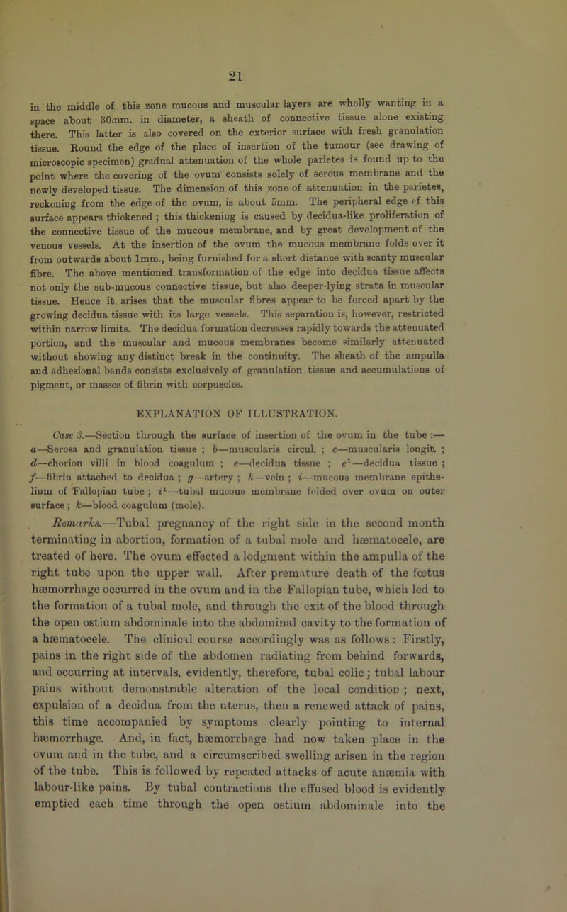 in the middle of this zone mucous and muscular layers are wholly wanting in a space about 30mm. in diameter, a sheath of connective tissue alone existing there. This latter is also covered on the exterior surface with fresh granulation tissue. Round the edge of the place of insertion of the tumour (see drawing of microscopic specimen) gradual attenuation of the whole parietes is found up to the point where the covering of the ovum’ consists solely of serous membrane and the newly developed tissue. The dimension of this zone of attenuation in the parietes, reckoning from the edge of the ovum, is about 5mm. The peripheral edge of this surface appears thickened ; this thickening is caused by decidua-like proliferation of the connective tissue of the mucous membrane, and by great development of the venous vessels. At the insertion of the ovum the mucous membrane folds over it from outwards about 1mm., being furnished fora short distance with scanty muscular fibre. The above mentioned transformation of the edge into decidua tissue affects not only the sub-mucous connective tissue, but also deeper-lying strata in muscular tissue. Hence it arises that the muscular fibres appear to be forced apart by the growing decidua tissue with its large vessels. This separation is, however, restricted within narrow limits. The decidua formation decreases rapidly towards the attenuated portion, and the muscular and mucous membranes become similarly attenuated without showing any distinct break in the continuity. The sheath of the ampulla and adhesional bands consists exclusively of granulation tissue and accumulations of pigment, or masses of fibrin with corpuscles. EXPLANATION OF ILLUSTRATION. Cate 3.—Section through the surface of insertion of the ovum in the tube :— a—Serosa and granulation tissue ; 6—muscularis circul. ; c—muscularis longit. ; d—chorion villi in blood coagulum ; e—decidua tissue ; —decidua tissue ; f—fibrin attached to decidua ; g—artery ; h—vein ; i—mucous membrane epithe- lium of Fallopian tube ; i*—tubal mucous membrane fnlded over ovum on outer surface ; k—blood coagulum (mole). Remarks.—Tubal pregnancy of the right side in the second month terminating in abortion, formation of a tubal mole and hsematocele, are treated of here. The ovum effected a lodgment within the ampulla of the right tube upon the upper wall. After premature death of the foetus hsemorrhage occurred in the ovum and in the Fallopian tube, which led to the formation of a tubal mole, and through the exit of the blood through the open ostium abdominale into the abdominal cavity to the formation of a hsematocele. The clinical course accordingly was as follows: Firstly, pains in the right side of the abdomen radiating from behind forwards, and occurring at intervals, evidently, therefore, tubal colic; tubal labour pains without demonstrable alteration of the local condition ; next, expulsion of a decidua from the uterus, then a renewed attack of pains, this time accompanied by symptoms clearly pointing to internal ha3morrhage. And, in fact, haemorrhage had now taken place in the ovum and in the tube, and a circumscribed swelling arisen in the region of the tube. This is followed by repeated attacks of acute anaemia with labour-like pains. By tubal contractions the effused blood is evidently emptied each time through the open ostium abdominale into the