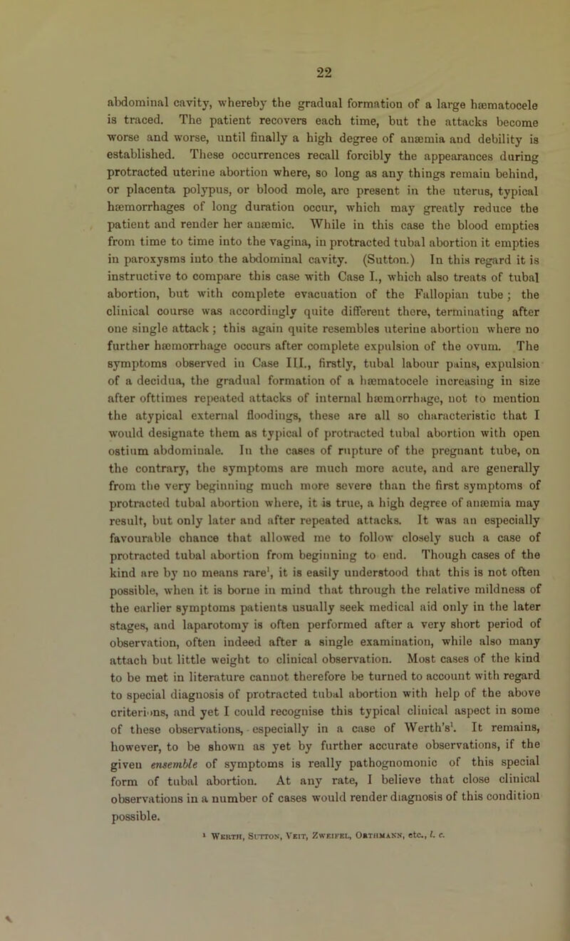 22 aMominal cavity, whereby the gradual formation of a large hsematocele is traced. The patient recovers each time, but the attacks become worse and worse, until finally a high degree of anaemia and debility is established. These occurrences recall forcibly the appearances during protracted uterine abortion where, so long as any things remain behind, or placenta polypus, or blood mole, are present in the uterus, typical haemorrhages of long duration occur, which may greatly reduce the , patient and render her anaemic. While in this case the blood empties from time to time into the vagina, in protracted tubal abortion it empties in paroxysms into the abdominal cavity. (Sutton.) In thi.s regard it is instructive to compare this case with Case I., which also treats of tubal abortion, but with complete evacuation of the Fallopian tube; the clinical course was accordingly quite different there, terminating after one single attack ; this again quite resembles uterine abortion where no further hromorrhage occurs after complete expulsion of the ovum. The symptoms observed in Case III., firstly, tubal labour pains, expulsion of a decidua, the gradual formation of a hromatocele increasing in size after ofttimes repeated attacks of internal hmmorrhage, not to mention the atypical external floodings, these are all so characteristic that I would designate them as typical of protracted tubal abortion with open ostium abdomiuale. lii the cases of rupture of the pregnant tube, on the contrary, the symptoms are much more acute, and are generally from the very beginning much more severe than the first symptoms of protracted tubal abortion where, it is true, a high degree of aneemia may result, but only later and after repeated attacks. It was an especially favourable chance that allowed me to follow closely such a case of protracted tubal abortion from beginning to end. Though cases of the kind are by no means rare', it is easily understood that this is not often possible, when it is borne in mind that through the relative mildness of the earlier symptoms patients usually seek medical aid only in the later stages, and laparotomy is often performed after a very short period of observation, often indeed after a single examination, while also many attach but little weight to clinical observation. Most cases of the kind to be met in literature cannot therefore be turned to account with regard to special diagnosis of protracted tubal abortion with help of the above criteriuns, and yet I could recognise this typical clinical aspect in some of these observations, - especially in a case of Worth’s'. It remains, however, to be shown as yet by further accurate observations, if the given ensemble of symptoms is really pathognomonic of this special form of tubal abortion. At any rate, 1 believe that close clinical observations in a number of cases would render diagnosis of this condition possible.