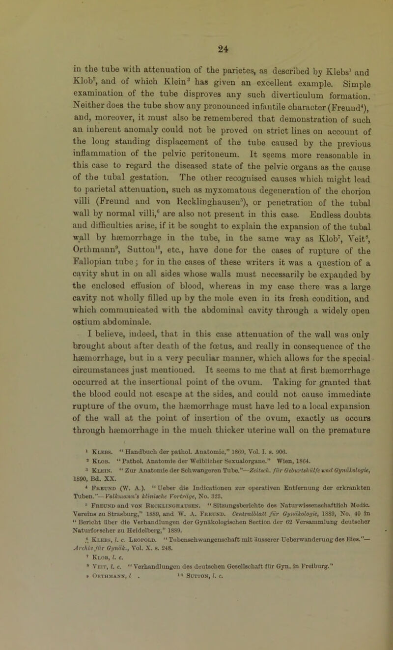 in the tube with attenuation of the parietes, as described by Klebs* and Klob=, and of wliich Klein® has given an excellent example. Simple examination of the tube disproves any such diverticulum formation. Neither does the tube show any pronounced infimtile character (Freund^), and, moreover, it must also be remembered that demonstration of such an inherent anomaly could not be proved on strict lines on account of the long standing displacement of the tube caused by the previous inflammation of the pelvic peritoneum. It seems more reasonable in this case to regard the diseased state of the pelvic organs as the cause of the tubal gestation. The other recognised causes which might lead to parietal attenuation, such as myxomatous degeneration of the chorjou villi (Freund and von Recklinghausen’), or penetration of the tubal wall by normal villi,® are also not present in this case. Endless doubts and difficulties arise, if it be sought to explain the expansion of the tubal wall by hemorrhage in the tube, in the same way as Klob', Veit®, Orthmann®, Sutton*®, eta, have done for the cases of rupture of the Fallopian tube; for in the cases of these writers it was a question of a cavity shut in on all sides whose walls must necessarily be expanded by the enclosed efl’usiou of blood, whereas in my cose there was a large cavity not wholly filled up by the mole even in its fresh condition, and which communicated with the abdominal cavity through a widely open ostium abdominale. I believe, iiuleed, that in this case attenuation of the wall was only brought about after death of the foetus, and really in consequence of the hajinorrhage, but in a very peculiar manner, which allows for the special circumstances just mentioned. It seems to me that at first hmmorrhage occurred at the insertioual point of the ovum. Taking for granted that the blood could not escape at the sides, and could not cause immediate rupture of the ovum, the hajmorrhage must have led to a local expansion of the wall at the point of insertion of the ovum, exactly as occurs through hremoiThage in the much thicker uterine wall on the premature ‘ Klebs.  Handbuch der patliol. Anatomic,” ISO!). Vol. I. s. 900. ’ Klob. “ PatboL Anatomic der Wciblicher Scxualorganc.” Wien, 1804. * Klein. “ Zur Anatomic der Schwangeren Tube.—Ztittch. fiir Ocburtthiilfe and QyniitologU, 1890, Bd. XX. Freund (W. A.).  Ueber die Indicationcn *ur oi>crativen Entfernung der crkrankten Tuben.”—yolhiiann't llinueht Forlriige, No. 323. ‘ Freund and von Reuklinuoausen.  Sitzungsborichte dec NaturwUsenscbaftlich Medic. Vereius zu Strasburg,” 1SS9, and IV. A. Freund. Centralblatt fiir Gyuiikologie, 1S89, No. 40 in “ Boricht iiber die Verhandlungen dor Gynitkologischcn Section der 02 Versanimlung dciitscher Naturforscher zu Heidelberg, 1839. ,* Klebs, i. e. Leopold.  Tubenechwangcnschaft mit ausserer Ueberwanderuogdes Elea.— Archie fiir Oyniik., Vol. X. s. 248. ’ Klob, 1. c. * Veit, i. c. “ Verhandlungen des deutachen Gcaellacbaft fUr Gyn. in Freiburg. » Orthmann, I . Sutton, 1. c.