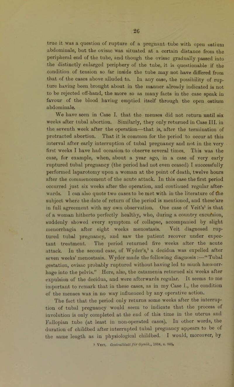 true it was a question of rupture of a pregnant tube with open ostium abdomiuale, but the ovisac was situated at a certain distance from the peripheral end of the tube, and though the ovisac gradually passed into the distinctly enlarged periphery of the tube, it is questionable if the condition of tension so far inside the tube may not have diSered from that of the cases above alluded to. lu any case, the possibility of rup- ture having been brought about in the manner already indicated is not to be rejected off-hand, the more so as many facts in the case speak in favour of the blood having emptied itself through the open ostium abdoraiuale. We have seen in Case I. that the menses did not return until six weeks after tubal abortion. Similarly, they only returned in Case III. in the seventh week after the operation—that is, after the termination of protracted abortion. That it is common for the period to occur at this interval after early interruption of tubal pregnancy and not in the very first weeks I have had occasion to observe several times. This was the case, for example, when, about a year ago, in a case of very early ruptured tubal pregnancy (the period had not even ceased) I successfully performed laparotomy upon a woman at the point of death, twelve hours after the commencement of the acute attack. In this case the first period occurred just six weeks after the operation, and continued regular after- wards. I can also quote two cases to be met with in the literature of tlie subject where the date of return of the period is mentioned, and these'are in full agreement with my own observation. One case of Veit’s* is that of a woman hitherto perfectly healthy, w’ho, during a country excufsion, suddenly showed every symptom of collapse, accompanied by slight menorrhagia after eight weeks menostasis. Veit diagnosed rup- tured tubal pregnancy, and saw the patient recover under expec- tant treatment. The period returned five weeks after the acute attack. lu the second case, of Wyder’s,* a decidua was expelled after seven weeks’ menostasis. Wyder made the following diagnosis :—“Tubal gestation, ovisac probably ruptured without having led to much hsemorr- hage into the pelvis.” Here, also, the catamenia returned six weeks after expulsion of the decidua, and were afterwards regular. It seems to me important to remark that in these cases, as in my Case 1., the condition of the menses was in no way influenced by any operative action. The fact that the period only returns some w'eeks after the interrup- tion of tubal pregnancy would seem to indicate that the process of involution is only completed at the end of this time iu the uterus and Fallopian tube (at least iu uon-operated cases). In other words, the duration of childbed after interrupted tubal pregnancy appears to be of the same length as in physiological childbed. I would, moreover, by * Veit. CenlralblaU fiir Gumik., 1884, s. 803.