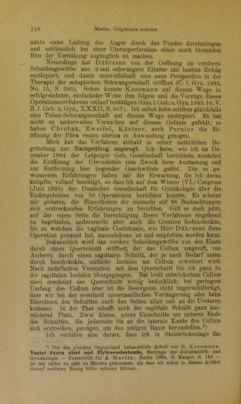 nähte unter Leitung des Auges durch den Fundus durchzulegen und schliesslich bei einer Uterusperforation einen stark blutenden Riss der Vernähung zugänglich zu machen. Neuerdings hat Dührssen von der Oeffnung im vorderen Scheidengewölbe aus 2 mal schwangere Eileiter mit bestem Erfolg exstirpiert, und damit unzweifelhaft eine neue Perspective in der Therapie der ectopischen Schwangerschaft eröffnet (C. f. Gyn. 1895, No. 15, S. 385). Schon konnte Kossmann auf diesem Wege in erfolgreichster, einfachster Weise ihm folgen und die Vorzüge dieses Operationsverfahrens vollauf bestätigen (Ges. f. Geb. u. Gyn. 1895.10. V. Z. f. Geb. u. Gyn., XXXII, S. 507). Ich selbst habe seitdem gleichfalls eine Tuben-Schwangerschaft auf diesem Wege exstirpiert. Es hat nicht an anderweiten Versuchen auf diesem Gebiete gefehlt; so haben Chrobak, Zweifel, Küstner, auch Pernice die Er- öffnung der Plica vesico uterina in Anwendung gezogen. Mich hat das Verfahren alsbald in seiner natürlichen Be- gründung zur Nachprüfung angeregt. Ich habe, wie ich im De- cember 1894 der Leipziger Geb. Gesellschaft berichtete, zunächst die Eröffnung der Uterushöhle zum Zweck ihrer Austastung und zur Entfernung hier liegender Geschwülste geübt. Die so ge- wonnenen Erfahrungen haben mir die Erwartung, die ich daran knüpfte, vollauf bestätigt, so dass ich auf dem Wiener (VI.) Oongress (Juni 1895) der Deutschen Gesellschaft für Gynäkologie über die Endergebnisse von 60 Operationen berichten konnte. Es scheint mir geboten, die Einzelheiten der nunmehr auf 98 Beobachtungen sich erstreckenden Erfahrungen zu berichten. Gilt es doch jetzt, auf der einen Seite die Berechtigung dieses Verfahrens eingehend zu begründen, andererseits aber auch die Grenzen festzustecken, bis zu welchen die vaginale Coeliotomie, wie Herr Dührssen diese Operation genannt hat, auszudehnen ist und empfohlen werden kann. Bekanntlich wird das vordere Scheidengewölbe von den Einen durch einen Querschnitt eröffnet, der das Collum umgreift, von Anderen durch einen sagittalen Schnitt, der je nach Bedarf unten durch beschränkte, seitliche Incision am Collum erweitert wird. Nach mehrfachen Versuchen mit dem Querschnitt bin ich ganz zu der sagittalen Incision übergegangen. Bei breit entwickeltem Collum uteri erscheint der Querschnitt wenig bedenklich; bei geringem Umfang des Collum aber ist die Besorgniss nicht ungerechtfertigt, dass wir bei der eventuell unvermeidlichen Verlängerung oder beim Einreissen des Schnittes nach den Seiten allzu nah an die Ureteren kommen, ln der That schafft auch der sagittale Schnitt ganz aus- reichend Platz. Zwei kleine, quere Einschnitte am unteren Ende des Schnittes, die jederseits bis an die laterale Kante des Collum sich erstrecken, genügen, um den nötigen Raum herzustellen.1) Ich verfahre also derart, dass ich in Steissrückenlage das t) Die den gleichen Gegenstand behandelnde Arbeit von R. Kossmann. Yaginl flxura nteri und Elytrocoeleotoiule, Beiträge zur Goburtshiilfe und Gynäkologie — Festschrift für A. Martin, Berlin 1885, S. Karger, S. 110 ist mir leider zu spät zu Händen gekommen, als dass ich schon in diesem Artikel darauf weiteren Bezug hätte nehmen können.