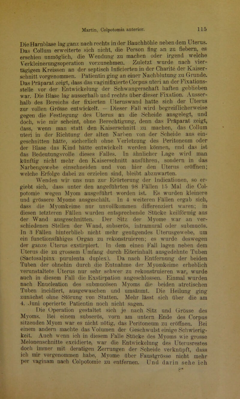Die Harnblase lag ganz nach rechts in der Bauchhöhle neben dem Uterus. Das Collum erweiterte sich nicht, die Person fing an zu fiebern, es erschien unmöglich, die Wendung zu machen oder irgend welche V'erkleinerungsoperation vorzunehmen. Zuletzt wurde naeh^ vier- tägigem Kreissen an der septisch Inficierten in der Charitö der Kaiser- schnitt vorgenommen. Patientin ging an einer Nachblutung zu Grunde. Das Präparat zeigt, dass das vaginifixierte Corpus uteri an der Fixations- stelle vor der Entwickelung der Schwangerschaft haften geblieben war. Die Blase lag ausserhalb und rechts über dieser Fixation. Ausser- halb des Bereichs der fixierten Uteruswand hatte sich der Uterus zur vollen Grösse entwickelt. - Dieser Fall wird begreiflicherweise gegen die Festlegung des Uterus an die Scheide ausgelegt, und doch, wie mir scheint, ohne Berechtigung, denn das Präparat zeigt, dass, wenn man statt den Kaiserschnitt zu machen, das Collum uteri in der Richtung der alten Narben von der Scheide aus ein- geschnitten hätte, sicherlich ohne Verletzung des Peritoneum oder der Blase das Kind hätte entwickelt werden können, und das ist das Bedeutungsvolle dieses Falles. In ähnlicher Lage wird man künftig nicht mehr den Kaiserschnitt ausführen, sondern in das Narbengewebe einschneiden und von hier den Uterus eröffnen; welche Erfolge dabei zu erzielen sind, bleibt abzuwarten. Wenden wir uns nun zur Erörterung der ludicationen, so er- giebt sich, dass unter den angeführten 98 Fällen 15 Mal die Col- potomie wegen Myom ausgeführt worden ist. Es wurden kleinere und grössere Myome ausgeschält. In 4 weiteren Fällen ergab sich, dass die Myomkeime nur unvollkommen differenziert waren; in diesen letzteren Fällen wurden entsprechende Stücke keilförmig aus der Wand ausgeschnitten. Der Sitz der Myome war an ver- schiedenen Stellen der Wand, snbserös, intramural oder submucös. In 3 Fällen hinterblieb nicht, mehr genügendes Uterusgewebe, um ein functionsfähiges Organ zu rekonstruieren; es wurde deswegen der ganze Uterus exstirpiert. In dem einen Fall lagen neben dem Uterus die zu grossem Umfang durch Eiterinhalt ausgedehnte Tuben (Sactosalpinx purulenta duplex). Da nach Entfernung der beiden Tuben der ohnehin durch die Entnahme der Myomkeime erheblich verunstaltete Uterus nur sehr schwer zu rekonstruieren war, wurde auch in diesem Fall die Exstirpation angeschlossen. Einmal wurden nach Enucleation des submucösen Myoms die beiden atretischen Tuben incidiert, ausgewaschen und umsänmt. Die Heilung ging zunächst ohne Störung von Statten. Mehr lässt sich über die am 4. .iuni operierte Patientin noch nicht sagen. Die Operation gestaltet sich je nach Sitz und Grösse des Myoms. Bei einem subserös, vom am untern Ende des Corpus sitzenden Myom war es nicht nötig, das Peritoneum zu eröffnen. Bei einem andern machte das Volumen der Geschwulst einige Schwierig- keit. Auch wenn ich in diesem Falle Stücke des Myoms wie grosse Melonenschnitte excidierte, war die Entwickelung des Uterusrestes doch immer mit deratigen Zerrungen der Scheide verknüpft, dass ich mir vorgenommen habe, Myome über Faustgrösse nicht mehr per vaginain nach Colpotomie zu entfernen. Und darin sehe ich
