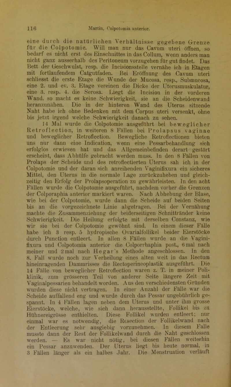 eine durch die natürlichen Verhältnisse gegebene Grenze für die Colpotoraie. Will man nur das Cavum uteri öffnen, so bedarf es nicht erst des Einschnittes in das Collum, wenn anders man nicht ganz ausserhalb des Peritoneum vorzugehen für gut findet. Das Bett der Geschwulst, resp. die Incisionsstelle vernähe ich in Etagen mit fortlaufendem Catgutfaden. Bei Eröffnung des Cavum uteii schliesst die erste Etage die Wunde der Mucosa. resp., Submucosa, eine 2. und ev. 3. Etage vereinen die Dicke der Uterusmuskulatur, eine 3. resp. 4. die Serosa. Liegt die lncision in der vorderen Wand, so macht es keine Schwierigkeit, sie an die Scheidenwand heranzunähen. Die in der hinteren Wand des Uterus sitzende Naht habe ich ohne Bedenken mit dem Corpus uteri versenkt, ohne bis jetzt irgend welche Schwierigkeit danach zu sehen. 14 Mal wurde die Colpotomie ausgeführt bei beweglicher Retroflection, in weiteren 8 Fällen bei Prolapsus vaginae und beweglicher Retrofl ection. Bewegliche Retroflectionen bieten uns nur dann eine Indication, wenn eine Pessarbehandlung sich erfolglos erwiesen hat und das Allgemeinbefinden derart gestört erscheint, dass Abhülfe gebracht werden muss, ln den 8 Fällen von Prolaps der Scheide und des retroflectierten Uterus sah ich in der Colpotomie und der daran sich anreihenden Vaginifixura ein sicheres Mittel, den Uterus in die normale Lage zurückzuheben und gleich- zeitig den Erfolg der Prolapsoperation zu gewährleisten. In den acht Fällen wurde die Colpotomie ausgeführt, nachdem vorher die Grenzen der Colporaphia anterior markiert waren. Nach Abhebung der Blase, wie bei der Colpotomie, wurde dann die Scheide auf beiden Seiten bis an die vorgezeichnete Linie abgetragen. Bei der Vernähung machte die Zusammenziehung der beiderseitigen Schnittränder keine Schwierigkeit Die Heilung erfolgte mit derselben Constanz, wie wir sie bei der Colpotomie gewöhnt sind. In einem dieser Fälle habe ich 3 resp. 5 hydropisehe Üvarialfollikel beider Eierstöcke durch Punction entleert. In allen 8 Fällen wurde an die Vagini- fixura und Colpotoinia anterior die Colporrhaphia post., 6 mal nach meiner und 2 mal nach He gar’s Methode angeschlossen. In den 8. Fall wurde noch zur Verheilung eines alten weit in das Rectum hineinragenden Dammrisses die Rectoperineoplastik ausgeführt. Die 14 Fälle von beweglicher Retroflection waren z. T. in meiner Poli- klinik, zum grösseren Teil von anderer Seite längere Zeit mit Vaginalpessarien behandelt worden. Aus den verschiedensten Gründen wurden diese nicht vertragen, ln einer Anzahl der Fälle war die Scheide auffallend eng und wurde durch das Pessar ungebührlich ge- spannt. In 4 Fällen lagen neben dem Uterus und unter ihm grosse Eierstöcke, welche, wie sich dann herausstellte, Follikel bis zu Hühnereigrösse enthielten. Diese Follikel wurden entleert; nur einmal war es notwendig, die Resection der Follikelwand nach der Entleerung sehr ausgiebig vorzunehmen. In diesem Falle musste dann der Rest der Follikelwand durch die Naht geschlossen werden. — Es war nicht nötig, bei diesen Fällen weiterhin ein Pessar anzuwenden. Der Uterus liegt bis heute normal, in 3 Fällen länger als ein halbes Jahr. Die Menstruation verläuft