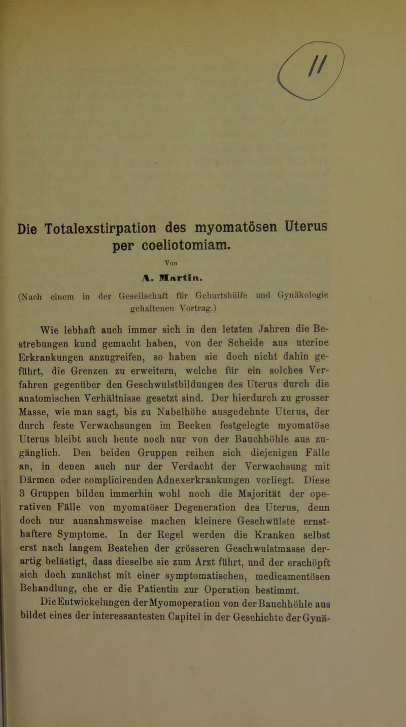 // Die Totalexstirpation des myomatösen Uterus per coeliotomiam. Von A. Martin. (Nach einem in der Gesellschaft für Geburtshülfe und Gynäkologie gehaltenen Vortrag.) Wie lebhaft auch immer sich in den letzten Jahren die Be- strebungen kund gemacht haben, von der Scheide aus uterine Erkrankungen anzugreifen, so haben sie doch nicht dahin ge- führt, die Grenzen zu erweitern, welche fiir ein solches Ver- fahren gegenüber den Geschwulstbildungen des Uterus durch die anatomischen Verhältnisse gesetzt sind. Der hierdurch zu grosser Masse, wie man sagt, bis zu Nabelhöhe ausgedehnte Uterus, der durch feste Verwachsungen im Becken festgelegte myomatöse Uterus bleibt auch heute noch nur von der Bauchhöhle aus zu- gänglich. Den beiden Gruppen reihen sich diejenigen Fälle an, in denen auch nur der Verdacht der Verwachsung mit Därmen oder complicirenden Adnexerkrankungen vorliegt. Diese 3 Gruppen bilden immerhin wohl noch die Majorität der ope- rativen Fälle von myomatöser Degeneration des Uterus, denn doch nur ausnahmsweise machen kleinere Geschwülste ernst- haftere Symptome. In der Regel werden die Kranken selbst erst nach langem Bestehen der grösseren Geschwulstmasse der- artig belästigt, dass dieselbe sie zum Arzt führt, und der erschöpft sich doch zunächst mit einer symptomatischen, medicamentösen Behandlung, ehe er die Patientin zur Operation bestimmt. Die Entwickelungen der Myomoperation von derBauchhöhle aus bildet eines der interessantesten Capitel in der Geschichte derGynä-