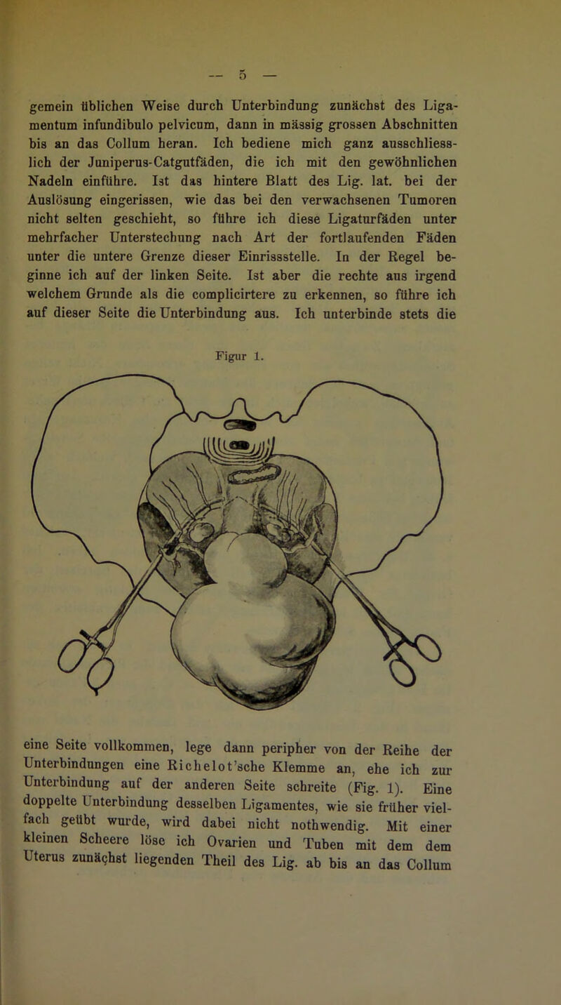 gemein üblichen Weise durch Unterbindung zunächst des Liga- mentum infundibulo pelvicum, dann in massig grossen Abschnitten bis an das Collum heran. Ich bediene mich ganz ausschliess- lich der Juniperus-Catgutfäden, die ich mit den gewöhnlichen Nadeln einfiihre. Ist das hintere Blatt des Lig. lat. bei der Auslösung eingerissen, wie das bei den verwachsenen Tumoren nicht selten geschieht, so führe ich diese Ligaturfäden unter mehrfacher Unterstechung nach Art der fortlaufenden Fäden unter die untere Grenze dieser Einrissstelle. In der Regel be- ginne ich auf der linken Seite. Ist aber die rechte aus irgend welchem Grunde als die complicirtere zu erkennen, so führe ich auf dieser Seite die Unterbindung aus. Ich unterbinde stets die Figur 1. eine Seite vollkommen, lege dann peripher von der Reihe der Unterbindungen eine Richelot’sche Klemme an, ehe ich zur Unterbindung auf der anderen Seite schreite (Fig. 1). Eine doppelte Unterbindung desselben Ligamentes, wie sie früher viel- fach geübt wurde, wird dabei nicht nothwendig. Mit einer kleinen Scheere löse ich Ovarien und Tuben mit dem dem Uterus zunächst liegenden Theil des Lig. ab bis an das Collum