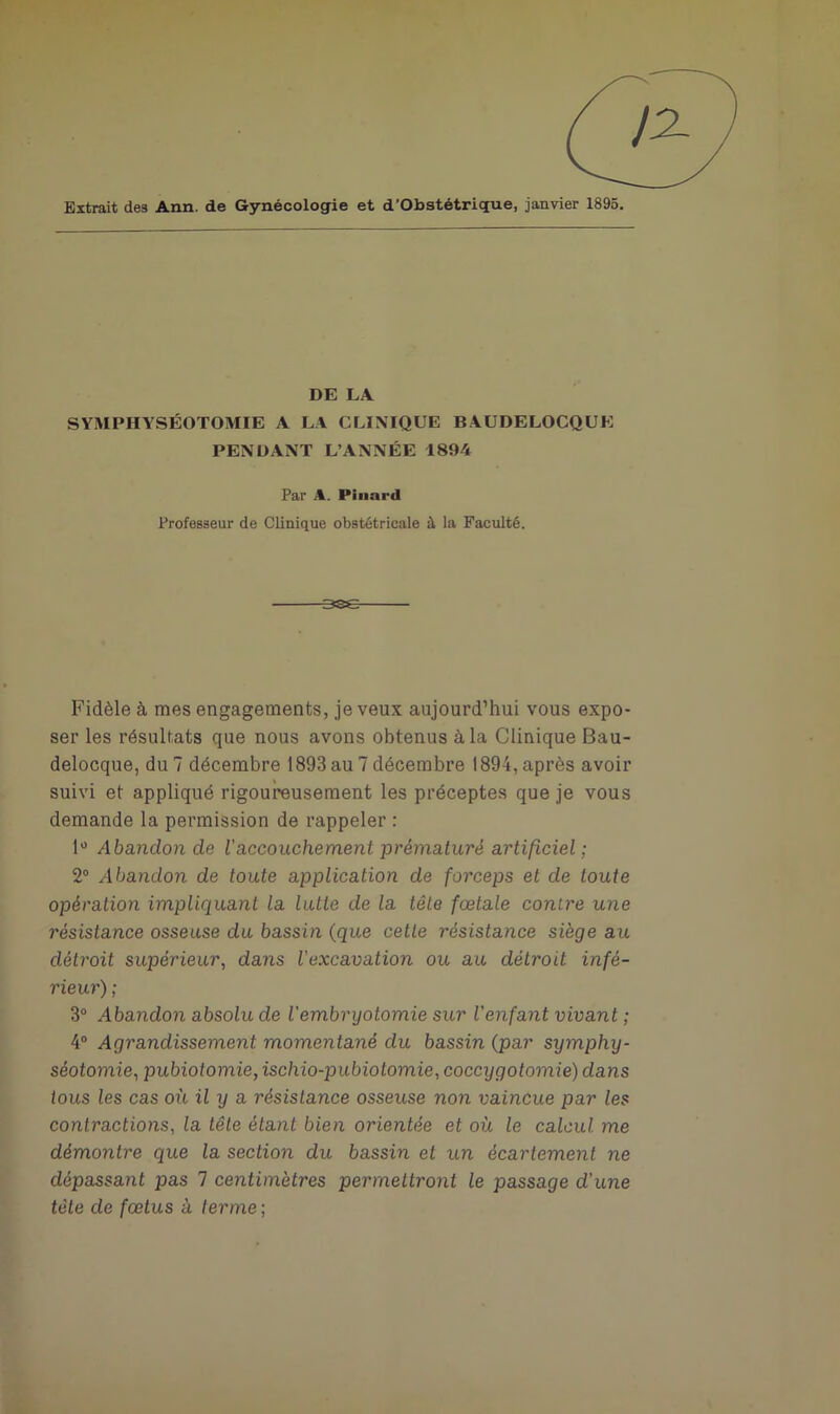 Extrait des Ann. de Gynécologie et d’Obstétrique, janvier 1895. DE LA SYMPHYSÉOTOMIE A LA CLINIQUE BAUDELOCQUE PENDANT L’ANNÉE 1894 Par A. Pinard Professeur de Clinique obstétricale à la Faculté. Fidèle à mes engagements, je veux aujourd’hui vous expo- ser les résultats que nous avons obtenus à la Clinique Bau- delocque, du 7 décembre 1893 au 7 décembre 1894, après avoir suivi et appliqué rigoureusement les préceptes que je vous demande la permission de rappeler : 1° Abandon de l’accouchement prématuré artificiel ; 2° Abandon de toute application de forceps et de toute opération impliquant la lutte de la tête fœtale contre une résistance osseuse du bassin (que cette résistance siège au détroit supérieur, dans Vexcavation ou au détroit infé- rieur) ; 3° Abandon absolu de l'embryotomie sur l'enfant vivant ; 4° Agrandissement momentané du bassin (par symphy- séotomie, pubiotomie, ischio-pubiotomie, coccygotomie) dans tous les cas où il y a résistance osseuse non vaincue par les contractions, la tête étant bien orientée et où le calcul me démontre que la section du bassin et un écartement ne dépassant pas 7 centimètres permettront le passage d’une tète de fœtus à terme ;