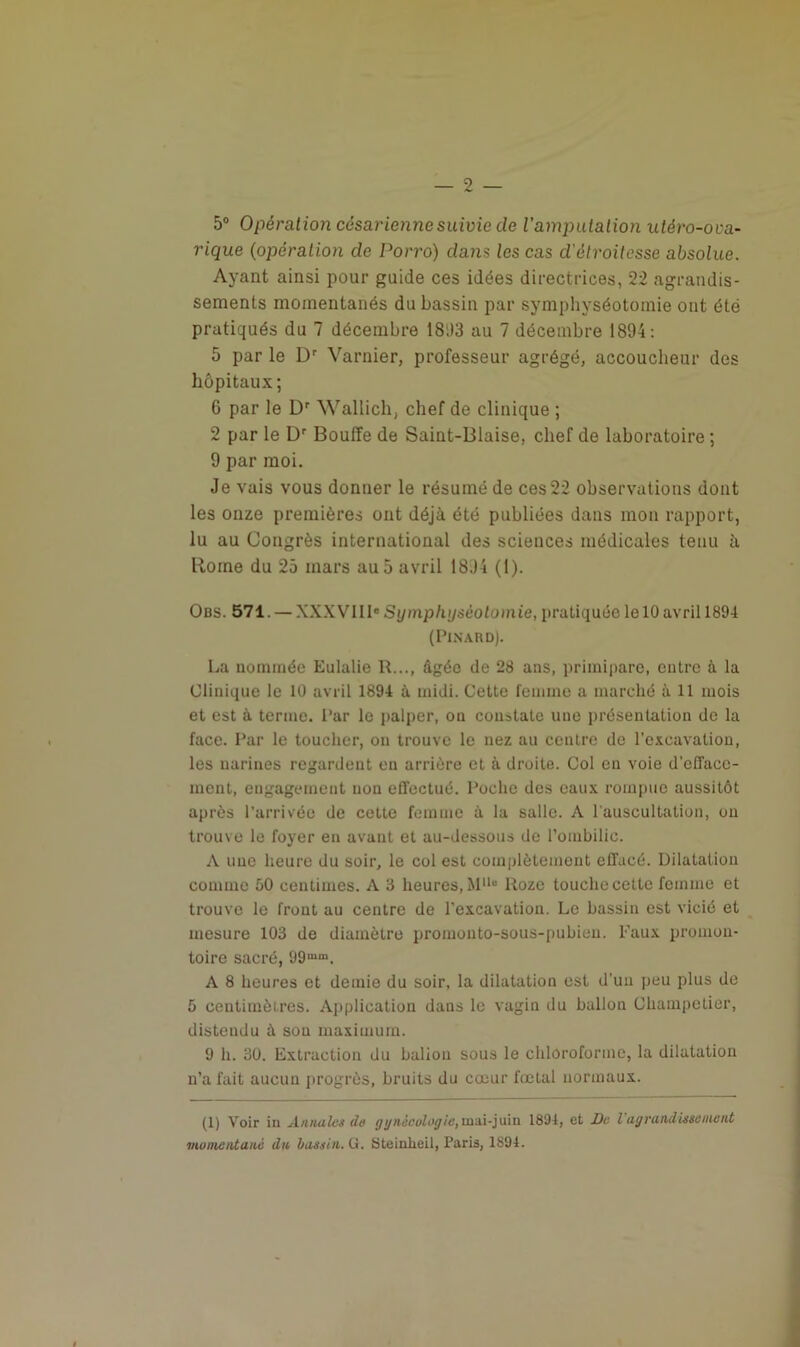 5° Opération césarienne suivie cle l'amputation utéro-ova- rique (opération de Porro) dans les cas d'étroitesse absolue. Ayant ainsi pour guide ces idées directrices, 22 agrandis- sements momentanés du bassin par symphyséotomie ont été pratiqués du 7 décembre 18;)3 au 7 décembre 1894: 5 par le Dr Varnier, professeur agrégé, accoucheur des hôpitaux ; 6 par le Dr Wallicli, chef de clinique ; 2 par le Dr Bouffe de Saint-Biaise, chef de laboratoire ; 9 par moi. Je vais vous donner le résumé de ces 22 observations dont les onze premières ont déjà été publiées dans mon rapport, lu au Congrès international des sciences médicales tenu à Borne du 25 mars au5 avril 1894 (l). Obs. 571. — XXXVIII» Symphyséotomie, pratiquée le 10 avril 1894 (Pinard). La nommée Eulalie R..., âgée de 28 ans, primipare, entre à la Clinique le 10 avril 1894 à midi. Cette femme a marché à 11 mois et est à terme. Par le palper, on constate une présentation de la face. Par le toucher, on trouve le nez au centre de l'excavation, les narines regardent en arrière et à droite. Col en voie d'efface- ment, engagement non effectué. Poche des eaux rompue aussitôt après l’arrivée de cette femme à la salle. A l'auscultation, ou trouve le foyer en avant et au-dessous de l’ombilic. A une heure du soir, le col est complètement effacé. Dilatation comme 50 centimes. A 3 heures, M1 ll° Roze touche cette femme et trouve le front au centre de l'excavation. Le bassin est vicié et mesure 103 de diamètre promonto-sous-pubien. Faux promon- toire sacré, 99mm. A 8 heures et demie du soir, la dilatation est d'un peu plus de 5 centimètres. Application dans le vagin du ballon Champetier, distendu à sou maximum. 9 h. 30. Extraction du baliou sous le chloroforme, la dilatation n’a fait aucun progrès, bruits du coeur fœtal normaux. (1) Voir in Annales de gynécologie,mai-juin 1894, et De l agrandissement momentané du bassin. G. Steinlieil, Paris, 1894.