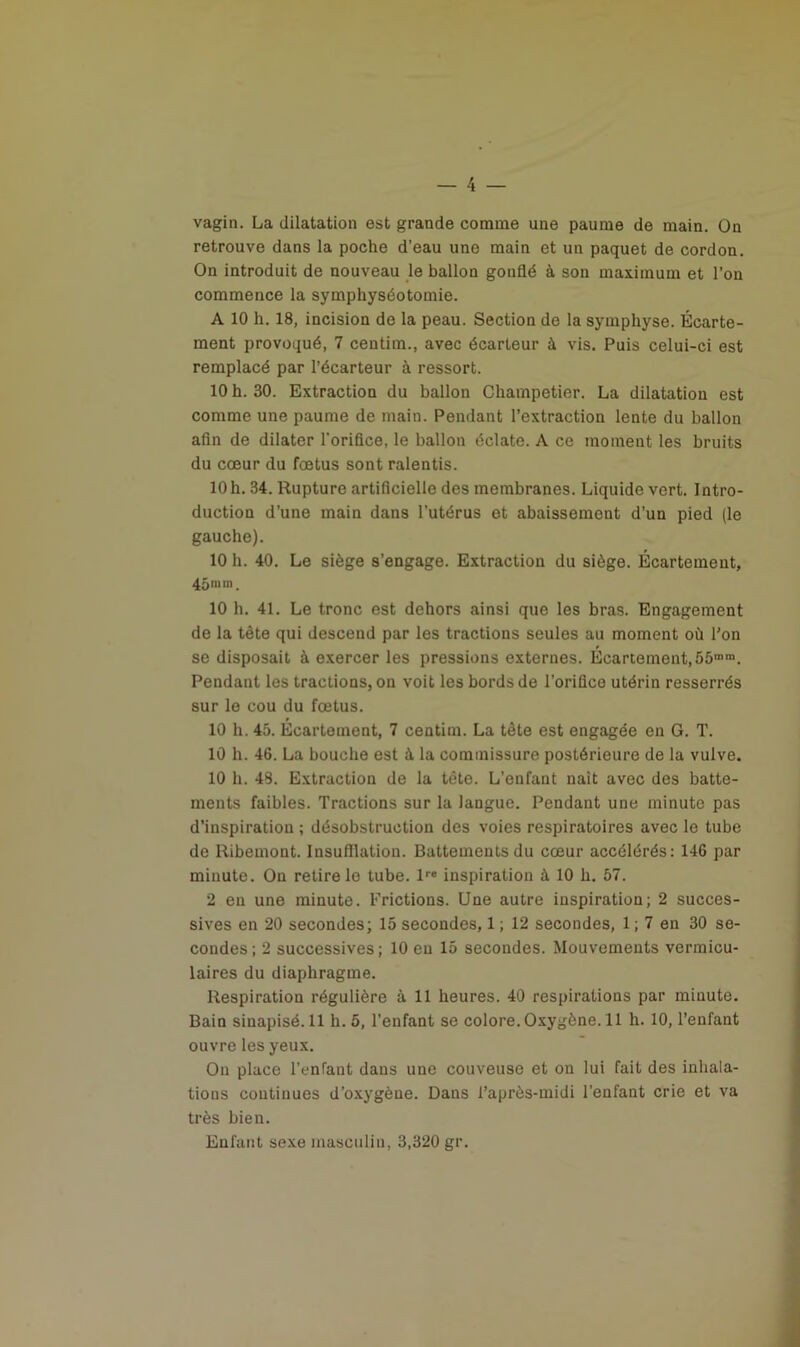 vagin. La dilatation est grande comme une paume de main. On retrouve dans la poche d’eau une main et un paquet de cordon. On introduit de nouveau le ballon gonflé à son maximum et l’on commence la symphyséotomie. A 10 h. 18, incision de la peau. Section de la symphyse. Écarte- ment provoqué, 7 ceutim., avec écarteur à vis. Puis celui-ci est remplacé par l’écarteur à ressort. 10 h. 30. Extraction du ballon Champetier. La dilatation est comme une paume de main. Pendant l’extraction lente du ballon afin de dilater l'orifice, le ballon éclate. A ce moment les bruits du cœur du fœtus sont ralentis. 10 h. 34. Rupture artificielle des membranes. Liquide vert. Intro- duction d’une main dans l’utérus et abaissement d’un pied (le gauche). 10 h. 40. Le siège s’engage. Extraction du siège. Écartement, 45 m in. 10 h. 41. Le tronc est dehors ainsi que les bras. Engagement de la tête qui descend par les tractions seules au moment où l’on se disposait à exercer les pressions externes. Écartement, 55mm. Pendant les tractions, on voit les bords de l’orifice utérin resserrés sur le cou du fœtus. 10 h. 45. Écartement, 7 centim. La tête est engagée en G. T. 10 h. 46. La bouche est à la commissure postérieure de la vulve. 10 h. 48. Extraction de la tête. L’enfant naît avec des batte- ments faibles. Tractions sur la langue. Pendant une minute pas d’inspiration ; désobstruction des voies respiratoires avec le tube de Ribemont. Insufflation. Battements du cœur accélérés: 146 par minute. On retire le tube. lre inspiration à 10 h. 57. 2 en une minute. Frictions. Une autre inspiration; 2 succes- sives en 20 secondes; 15 secondes, 1 ; 12 secondes, 1 ; 7 en 30 se- condes ; 2 successives ; 10 en 15 secondes. Mouvements vermicu- laires du diaphragme. Respiration régulière à 11 heures. 40 respirations par minute. Bain sinapisé. 11 h. 5, l’enfant se colore. Oxygène. 11 h. 10, l’enfant ouvre les yeux. On place l’enfant dans une couveuse et on lui fait des inhala- tions continues d’oxygène. Dans l’après-midi l’enfant crie et va très bien. Enfant sexe masculin, 3,320 gr.