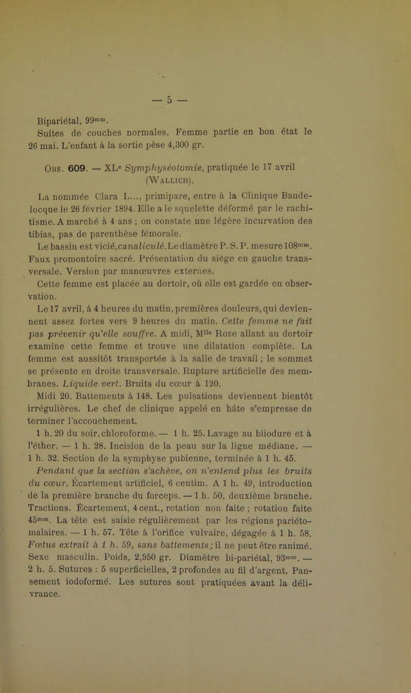 Bipariétal, 99mn>. Suites de couches normales. Femme partie en bon état le 26 mai. L’enfant à la sortie pèse 4,300 gr. Obs. 609. — XLe Symphyséotomie, pratiquée le 17 avril (Wallich). La nommée Clara L..., primipare, entre à la Clinique Baude- locque le 26 février 1894. Elle a le squelette déformé par le rachi- tisme. A marché à 4 ans ; on constate une légère incurvation des tibias, pas de parenthèse fémorale. Le bassin est vicié,canaliculè. Le diamètre P. S. P. mesure 108mn>. Faux promontoire sacré. Présentation du siège en gauche trans- versale. Version par manoeuvres externes. Cette femme est placée au dortoir, où elle est gardée en obser- vation. Le 17 avril, à 4 heures du matin, premières douleurs, qui devien- nent assez fortes vers 9 heures du matin. Cette femme ne fait pas prévenir qu'elle souffre. A midi, Mlle Roze allant au dortoir examine cette femme et trouve une dilatation complète. La femme est aussitôt transportée à la salle de travail ; le sommet se présente en droite transversale. Rupture artificielle des mem- branes. Liquide vert. Bruits du cœur à 120. Midi 20. Battements à 148. Les pulsations deviennent bientôt irrégulières. Le chef de clinique appelé en hâte s’empresse de terminer l’accouchement. 1 h. 20 du soir, chloroforme.— 1 h. 25. Lavage au biiodure et à l’éther. — 1 h. 28. Incision de la peau sur la ligne médiane. — 1 h. 32. Section de la symphyse pubienne, terminée à 1 h. 45. Pendant que la section s’achève, on n’entend plus les bruits du cœur. Ecartement artificiel, 6 centim. A 1 h. 49, introduction de la première branche du forceps. — 1 h. 50, deuxième branche. Tractions. Écartement, 4cent., rotation non faite; rotation faite 45nim. La tête est saisie régulièrement par les régions pariéto- malaires. — 1 h. 57. Tête à l’orifice vulvaire, dégagée à 1 h. 58. Fœtus extrait à 1 h. 59, sans battements ; il ne peut être ranimé. Sexe masculin. Poids, 2,950 gr. Diamètre bi-pariétal, 93mm. — 2 h. 5. Sutures : 5 superficielles, 2 profondes au fil d’argent. Pan- sement iodoformé. Les sutures sont pratiquées avant la déli- vrance.