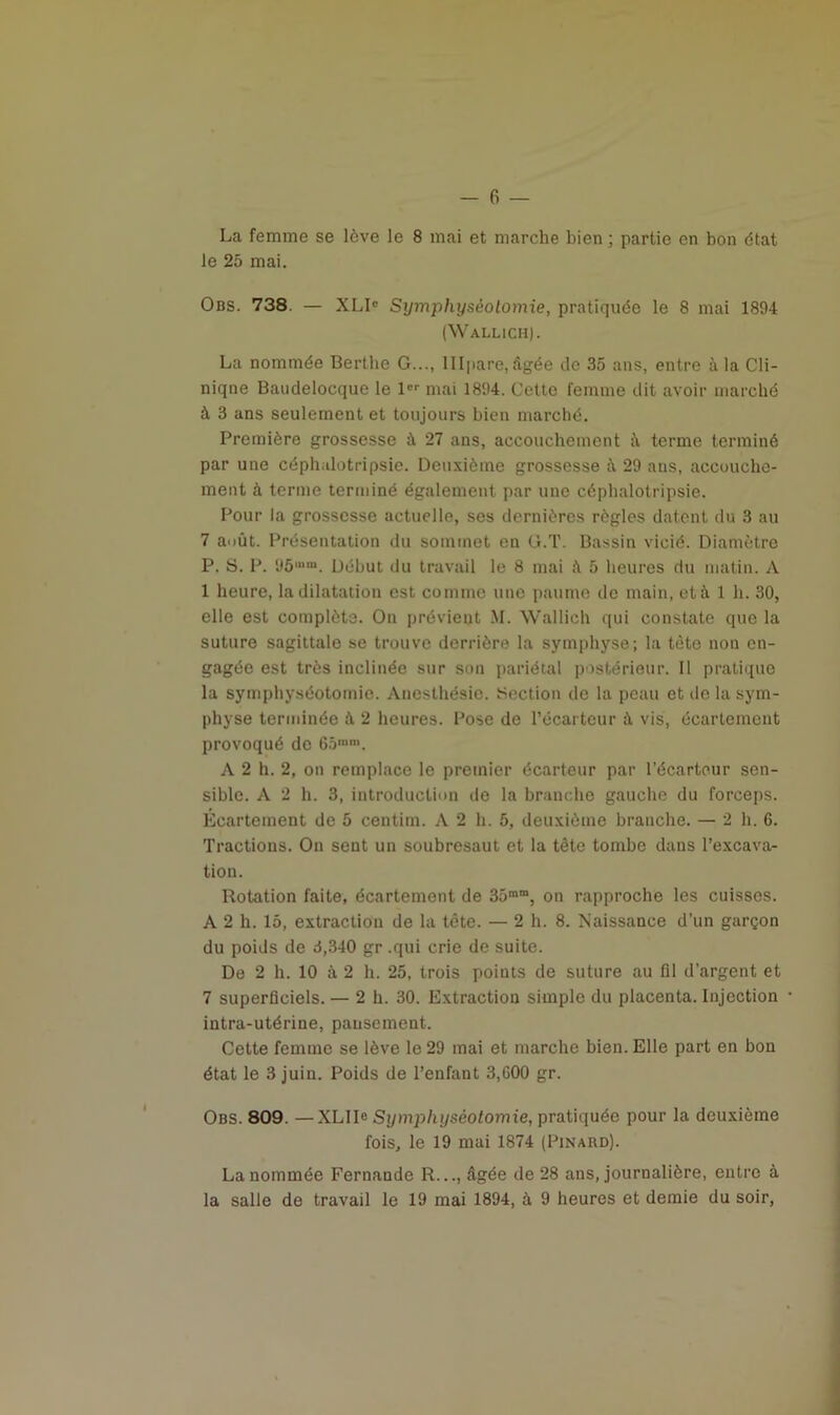 La femme se lève le 8 mai et marche bien ; partie en bon état le 25 mai. Obs. 738. — XLIC Sijmphysèolomie, pratiquée le 8 mai 1894 (Wallich). La nommée Bertlie G..., lllpare, âgée de 35 ans, entre à la Cli- niqne Baudelocque le 1er mai 1894. Cette femme dit avoir marché à 3 ans seulement et toujours bien marché. Première grossesse à 27 ans, accouchement û terme terminé par une céph.dotripsie. Deuxième grossesse à 29 ans, accouche- ment à terme terminé également par une céphalotripsie. Pour la grossesse actuelle, ses dernières règles datent du 3 au 7 août. Présentation du sommet en G.T. Bassin vicié. Diamètre P. S. P. 95“*m. Début du travail le 8 mai 5 heures du matin. A 1 heure, la dilatation est comme une paume de main, et à 1 h. 30, elle est complète. On prévient M. Wallich qui constate que la suture sagittale se trouve derrière la symphyse; la tète non en- gagée est très inclinée sur son pariétal postérieur. Il pratique la symphyséotomie. Anesthésie. Section de la peau et de la sym- physe terminée à 2 heures. Pose de l’écarteur à vis, écartement provoqué de 65““. A 2 h. 2, on remplace le premier écarteur par l’écarteur sen- sible. A 2 h. 3, introduction de la branche gauche du forceps. Écartement de 5 ceirtim. A 2 h. 5, deuxième branche. — 2 h. 6. Tractions. On sent un soubresaut et la tête tombe dans l’excava- tion. Rotation faite, écartement de 35mni, on rapproche les cuisses. A 2 h. 15, extraction de la tète. — 2 h. 8. Naissance d’un garçon du poids de 3,340 gr .qui crie de suite. De 2 h. 10 à 2 h. 25, trois points de suture au fil d’argent et 7 superficiels. — 2 h. 30. Extraction simple du placenta. Injection intra-utérine, pansement. Cette femme se lève le 29 mai et marche bien. Elle part en bon état le 3 juin. Poids de l’enfant 3,600 gr. Obs. 809. —XLIIe Symphyséotomie, pratiquée pour la deuxième fois, le 19 mai 1874 (Pinard). La nommée Fernande R..., âgée de 28 ans, journalière, entre à la salle de travail le 19 mai 1894, à 9 heures et demie du soir,