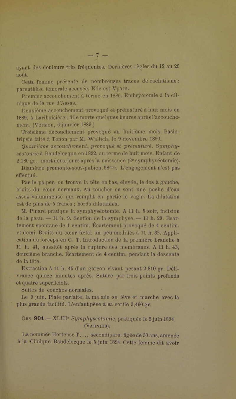 ayant des douleurs très fréquentes. Dernières règles du 12 au 20 août. Cette femme présente de nombreuses traces de rachitisme : parenthèse fémorale accusée. Elle est Vpare. Premier accouchement à terme en 1886. Embryotomie à la cli- nique de la rue d’Assas. Deuxième accouchement provoqué et prématuré à huit mois en 1889, à Lariboisière ; fille morte quelques heures après l’accouche- ment. (Version, 6 janvier 1889.) Troisième accouchement provoqué au huitième mois. Basio- tripsie faite à Tenon par M. Wallich, le 9 novembre 1890. Quatrième accouchement, provoqué et prématuré. Symphy- séotomie à Baudelocque en 1892, au terme de huit mois. Enfant de 2,180 gr., mort deux jours après la naissance (2e symphyséotomie). Diamètre promonto-sous-pubien, 98mm. L’engagement n’est pas effectué. Par le palper, on trouve la tête en bas, élevée, le dos à gauche, bruits du cœur normaux. Au toucher on sent une poche d’eau assez volumineuse qui remplit en partie le vagin. La dilatation est de plus de 5 francs ; bords dilatables. M. Pinard pratique la symphyséotomie. A 11 h. 5 soir, incision de la peau. — 11 h. 9. Section de la symphyse. — 11 h. 29. Écar- tement spontané de 1 centim. Écartement provoqué de 4 centim. et demi. Bruits du cœur fœtal un peu modifiés à 11 h. 32. Appli- cation du forceps en G. T. Introduction de la première branche à 11 h. 41, aussitôt après la rupture des membranes. A 11 h. 43, deuxième branche. Écartement de 4 centim. pendant la descente de la tête. Extraction à 11 h. 45 d’un garçon vivant pesant 2,810 gr. Déli- vrance quinze minutes après. Suture par trois points profonds et quatre superficiels. Suites de couches normales. Le 9 juin. Plaie parfaite, la malade se lève et marche avec la plus grande facilité. L’enfant pèse à sa sortie 3,460 gr. Obs. 901. —XLIII» Symphyséotomie, pratiquée le 5 juin 1894 (Varnier). La nommée Ilortense T..., secondipare, âgée de 30 ans, amenée à la Clinique Baudelocque le 5 juin 1894. Cette femme dit avoir