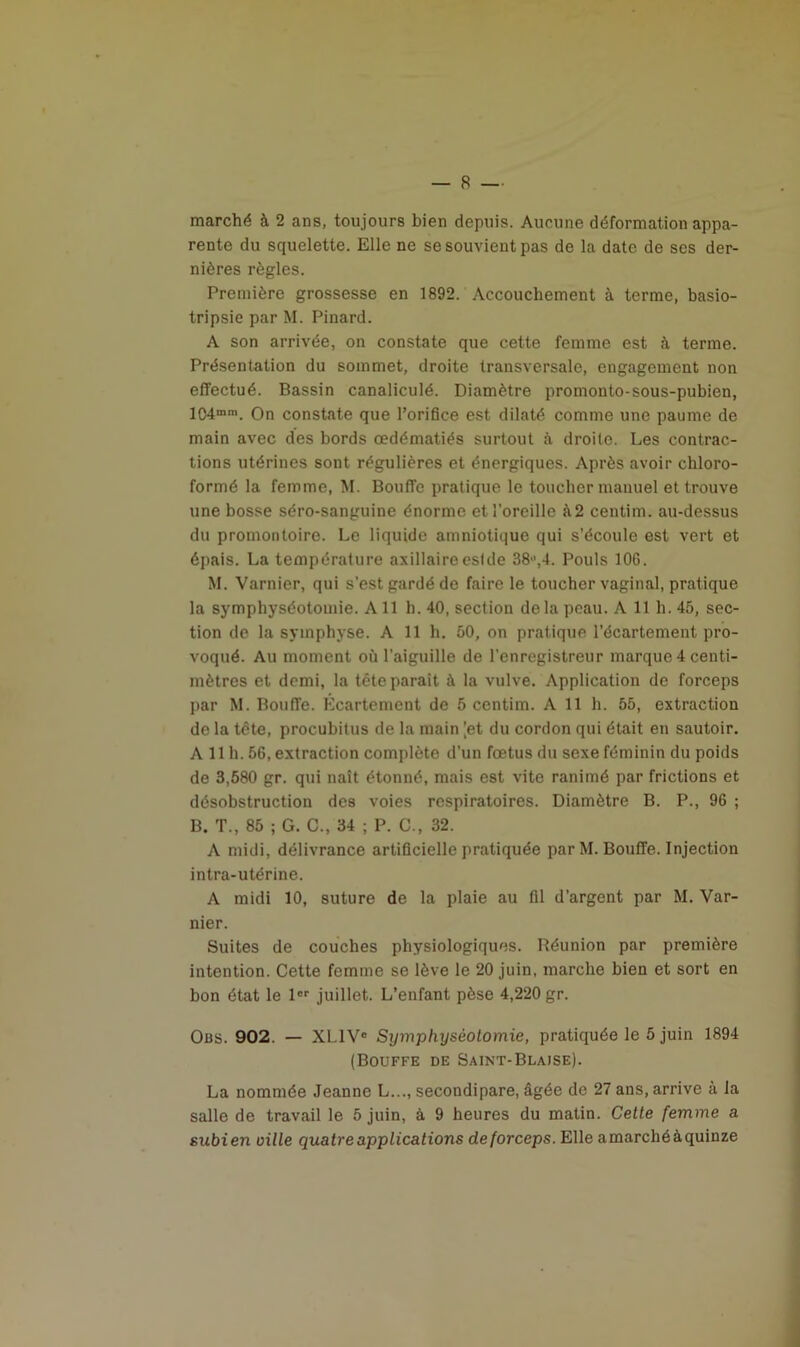 marché à 2 ans, toujours bien depuis. Aucune déformation appa- rente du squelette. Elle ne se souvient pas de la date de scs der- nières règles. Première grossesse en 1892. Accouchement à terme, basio- tripsie par M. Pinard. A son arrivée, on constate que cette femme est à terme. Présentation du sommet, droite transversale, engagement non effectué. Bassin canaliculé. Diamètre promonto-sous-pubien, 104mm. On constate que l’orifice est dilaté comme une paume de main avec des bords œdématiés surtout à droite. Les contrac- tions utérines sont régulières et énergiques. Après avoir chloro- formé la femme, M. Bouffe pratique le toucher manuel et trouve une bosse séro-sanguine énorme et l'oreille à2 centim. au-dessus du promontoire. Le liquide amniotique qui s’écoule est vert et épais. La température axillaireeslde 38,4. Pouls 106. M. Varnier, qui s’est gardé de faire le toucher vaginal, pratique la symphyséotomie. Ail h. 40, section de la peau. A 11 h. 45, sec- tion de la symphyse. A 11 h. 50, on pratique l’écartement pro- voqué. Au moment où l’aiguille de l’enregistreur marque 4 centi- mètres et demi, la tête paraît à la vulve. Application de forceps par M. BoufTe. Écartement de 5 centim. A 11 h. 55, extraction de la tète, procubitus de la main [et du cordon qui était en sautoir. A 11 h. 56, extraction complète d’un fœtus du sexe féminin du poids de 3,580 gr. qui naît étonné, mais est vite ranimé par frictions et désobstruction des voies respiratoires. Diamètre B. P., 96 ; B. T., 85 ; G. C., 34 ; P. C., 32. A midi, délivrance artificielle pratiquée par M. Bouffe. Injection intra-utérine. A midi 10, suture de la plaie au fil d’argent par M. Var- nier. Suites de couches physiologiques. Réunion par première intention. Cette femme se lève le 20 juin, marche bien et sort en bon état le 1er juillet. L’enfant pèse 4,220 gr. Obs. 902. — XL1VC Symphyséotomie, pratiquée le 5 juin 1894 (Bouffe de Saint-Blaise). La nommée Jeanne L..., secondipare, âgée de 27 ans, arrive à la salle de travail le 5 juin, à 9 heures du matin. Cette femme a subien oille quatre applications de forceps. Elle amarchéàquinze