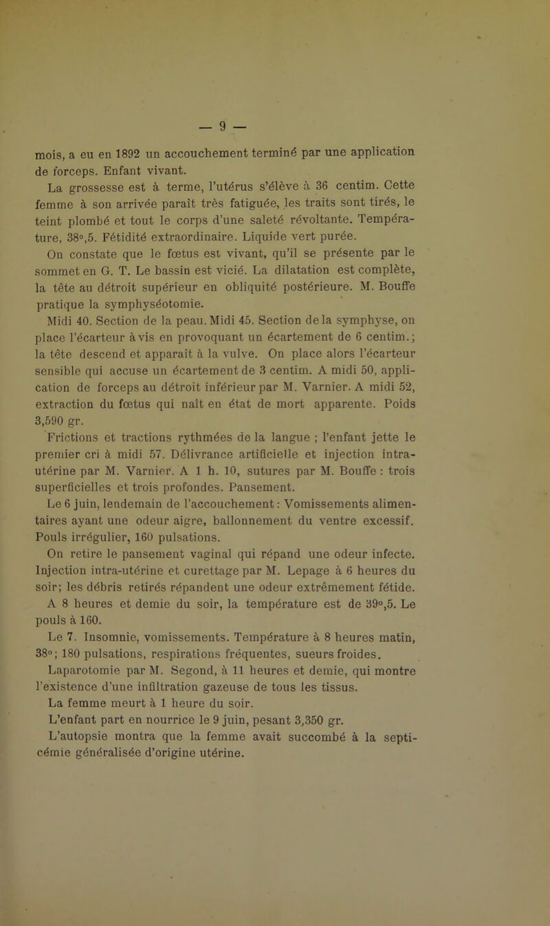 mois, a eu en 1892 un accouchement terminé par une application de forceps. Enfant vivant. La grossesse est à terme, l’utérus s’élève à 36 centim. Cette femme à son arrivée paraît très fatiguée, les traits sont tirés, le teint plombé et tout le corps d’une saleté révoltante. Tempéra- ture, 38°,5. Fétidité extraordinaire. Liquide vert purée. On constate que le foetus est vivant, qu’il se présente par le sommet en G. T. Le bassin est vicié. La dilatation est complète, la tête au détroit supérieur en obliquité postérieure. M. Bouffe pratique la symphyséotomie. Midi 40. Section de la peau. Midi 45. Section delà symphyse, on place l’écarteur avis en provoquant un écartement de 6 centim.; la tête descend et apparaît à la vulve. On place alors l’écarteur sensible qui accuse un écartement de 3 centim. A midi 50, appli- cation de forceps au détroit inférieur par M. Varnier. A midi 52, extraction du fœtus qui naît en état de mort apparente. Poids 3,590 gr. Frictions et tractions rythmées de la langue ; l’enfant jette le premier cri à midi 57. Délivrance artificielle et injection intra- utérine par M. Varnier. A 1 h. 10, sutures par M. Bouffe : trois superficielles et trois profondes. Pansement. Le 6 juin, lendemain de l’accouchement : Vomissements alimen- taires ayant une odeur aigre, ballonnement du ventre excessif. Pouls irrégulier, 160 pulsations. On retire le pansement vaginal qui répand une odeur infecte. Injection intra-utérine et curettage par M. Lepage à 6 heures du soir; les débris retirés répandent une odeur extrêmement fétide. A 8 heures et demie du soir, la température est de 39°,5. Le pouls à 160. Le 7. Insomnie, vomissements. Température à 8 heures matin, 38°; 180 pulsations, respirations fréquentes, sueurs froides. Laparotomie par M. Segond, à 11 heures et demie, qui montre l’existence d’une infiltration gazeuse de tous les tissus. La femme meurt à 1 heure du soir. L’enfant part en nourrice le 9 juin, pesant 3,350 gr. L’autopsie montra que la femme avait succombé à la septi- cémie généralisée d’origine utérine.