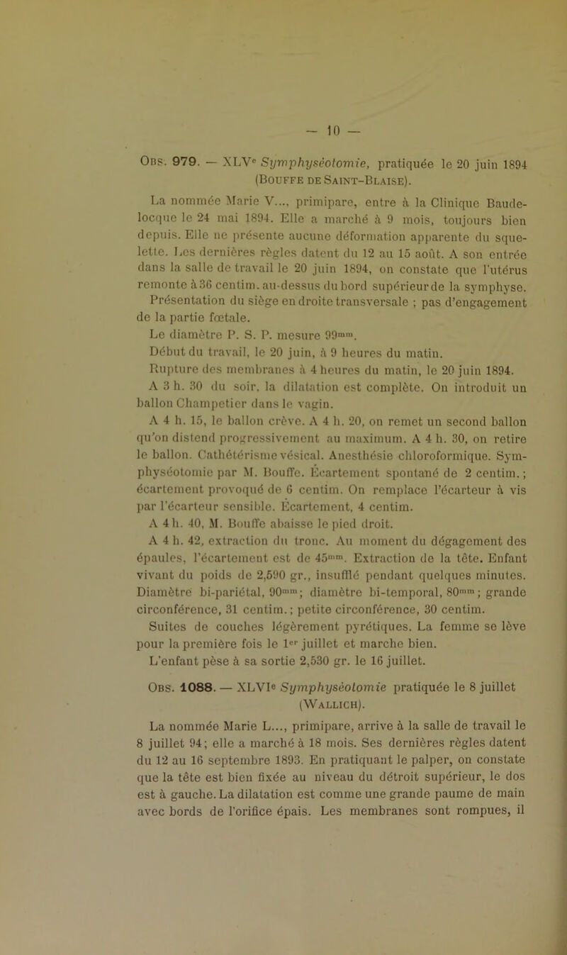 in — Obp. 979. — XLV° Symphyséotomie, pratiquée le 20 juin 1894 (Bouffe de Saint-Blaise). La nommée Marie V..., primipare, entre à la Clinique Baude- locque le 24 inai 1894. Elle a marché 9 mois, toujours bien depuis. Elle ne présente aucune déformation apparente du sque- lette. Les dernières règles datent du 12 au 15 août. A son entrée dans la salle de travail le 20 juin 1894, on constate que l’utérus remonte à36 centim. au-dessus du bord supérieurde la symphyse. Présentation du siège en droite transversale ; pas d’engagement de la partie fœtale. Le diamètre P. S. P. mesure 99mm. Début du travail, le 20 juin, à 9 heures du matin. Rupture des membranes à 4 heures du matin, le 20 juin 1894. A 3 h. 30 du soir, la dilatation est complète. On introduit un ballon Champetier dans le vagin. A 4 h. 15, le ballon crève. A 4 h. 20, on remet un second ballon qu’on distend progressivement au maximum. A 4 h. 30, on retire le ballon. Cathétérisme vésical. Anesthésie chloroformique. Sym- physéotomie par M. BoufTe. Écartement spontané de 2 centim. ; écartement provoqué de 6 centim. On remplace l’écarteur à vis par l’écarteur sensible. Ecartement, 4 centim. A 4 h. 40, M. Boufie abaisse le pied droit. A 4 h. 42, extraction du tronc. Au moment du dégagement des épaules, l'écartement est de 45,I,m. Extraction de la tête. Enfant vivant du poids de 2,590 gr., insufflé pendant quelques minutes. Diamètre bi-pariétal, OO11 ; diamètre bi-temporal, 80mm ; grande circonférence, 31 centim.; petite circonférence, 30 centim. Suites de couches légèrement pyrétiques. La femme se lève pour la première fois le 1er juillet et marche bien. L'enfant pèse à sa sortie 2,530 gr. le 16 juillet. Obs. 1088. — XLV1C Symphyséotomie pratiquée le 8 juillet (Wallich). La nommée Marie L..., primipare, arrive à la salle de travail le 8 juillet 94; elle a marché à 18 mois. Ses dernières règles datent du 12 au 16 septembre 1893. En pratiquant le palper, ou constate que la tête est bien fixée au niveau du détroit supérieur, le dos est à gauche. La dilatation est comme une grande paume de main avec bords de l’orifice épais. Les membranes sont rompues, il