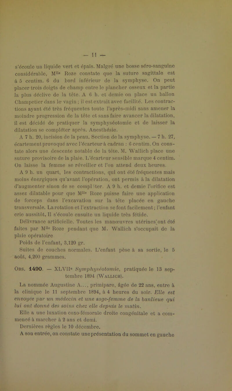 s’écoule un liquide vert et épais. Malgré une bosse séro-sanguine considérable, MUe Roze constate que la suture sagittale est à 5 centim. 6 du bord inférieur de la symphyse. On peut placer trois doigts de champ entre le plancher osseux et la partie la plus déclive de la tête. A 6 h. et demie on place un ballon Champetier dans le- vagin ; il est extrait avec facilité. Les contrac- tions ayant été très fréquentes toute l’après-midi sans amener la moindre progression de la tête et sans faire avancer la dilatation, il est décidé de pratiquer la symphyséotomie et de laisser la dilatation se compléter après. Anesthésie. A 7 h. 20, incision de la peau. Section de la symphyse. — 7 h. 27, écartement provoqué avec l’écarteur à cadran : 6 centim. On cons- tate alors une descente notable de la tête. M. Wallich place une suture provisoire de la plaie. L’écarteur sensible marque 4 centim. On laisse la femme se réveiller et l’ou attend deux heures. A 9 h. un quart, les contractions, qui ont été fréquentes mais moins énergiques qu’avant l’opération, ont permis à la dilatation d’augmenter sinon de se compléter. A 9 h. et demie l’orifice est assez dilatable pour que Mlle Roze puisse faire une application de forceps dans l’excavation sur la tête placée en gauche transversale. La rotation et l’extraction se font facilement; l’enfant crie aussitôt. 11 s’écoule ensuite un liquide très fétide. Délivrance artificielle. Toutes les manœuvres utérines]ont été faites par Mlle Roze pendant que M. Wallich s’occupait de la plaie opératoire Poids de l’enfant, 3,120 gr. Suites de couches normales. L’enfant pèse à sa sortie, le 5 août, 4,200 grammes. Obs. 1490. — XLVII0 Symphyséotomie, pratiquée le 13 sep- tembre 1894 (Wallich). La nommée Augustine A..., primipare, âgée de 22 ans, entre à la clinique le 11 septembre 1894, à 4 heures du soir. Elle est envoyée par un médecin et une sage-femme de la banlieue qui lui ont donné des soins chez elle depuis le matin. Elle a une luxation coxo-fémorale droite congénitale et a com- mencé à marcher à 2 ans et demi. Dernières règles le 10 décembre. A son entrée, on constate une présentation du sommet en gauche