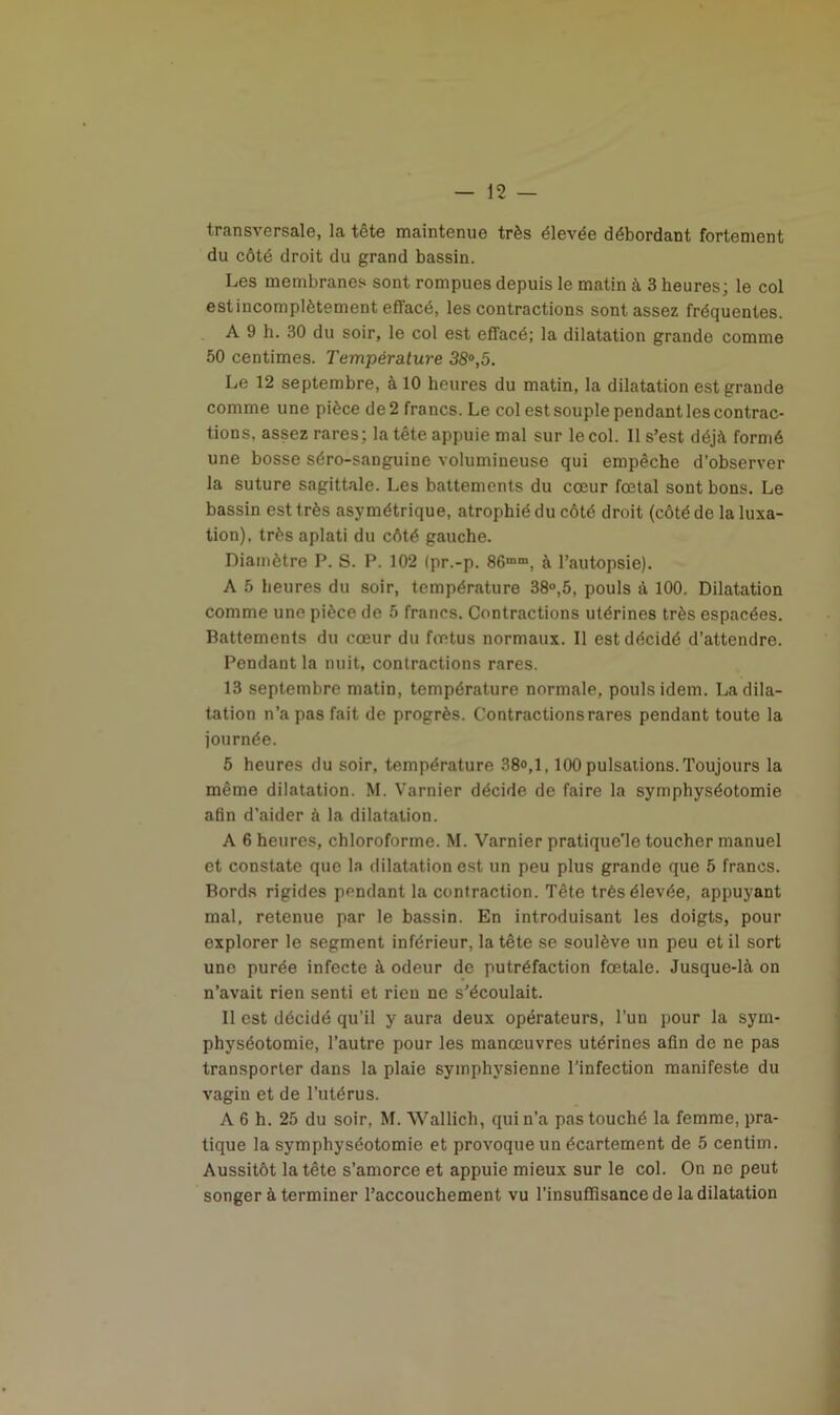 transversale, la tête maintenue très élevée débordant fortement du côté droit du grand bassin. Les membranes sont rompues depuis le matin à 3 heures; le col estincomplètement effacé, les contractions sont assez fréquentes. A 9 h. 30 du soir, le col est effacé; la dilatation grande comme 50 centimes. Température 38°,5. Le 12 septembre, à 10 heures du matin, la dilatation est grande comme une pièce de 2 francs. Le col est souple pendant les contrac- tions, assez rares; la tête appuie mal sur le col. Il s’est déjà formé une bosse séro-sanguine volumineuse qui empêche d’observer la suture sagittale. Les battements du cœur fœtal sont bons. Le bassin est très asymétrique, atrophié du côté droit (côté de la luxa- tion), très aplati du côté gauche. Diamètre P. S. P. 102 <pr.-p. 86mm, à l’autopsie). A 5 heures du soir, température 38°,5, pouls à 100. Dilatation comme une pièce de 5 francs. Contractions utérines très espacées. Battements du cœur du fœtus normaux. Il est décidé d’attendre. Pendant la nuit, contractions rares. 13 septembre matin, température normale, pouls idem. La dila- tation n’a pas fait de progrès. Contractions rares pendant toute la journée. 5 heures du soir, température 38<>,1,100 pulsations.Toujours la même dilatation. M. Varnier décide de faire la symphyséotomie afin d’aider à la dilatation. A 6 heures, chloroforme. M. Varnier pratique’le toucher manuel et constate que la dilatation est un peu plus grande que 5 francs. Bords rigides pendant la contraction. Tête très élevée, appuyant mal, retenue par le bassin. En introduisant les doigts, pour explorer le segment inférieur, la tête se soulève un peu et il sort une purée infecte à odeur de putréfaction fœtale. Jusque-là on n’avait rien senti et rien ne s’écoulait. Il est décidé qu'il y aura deux opérateurs, l’un pour la sym- physéotomie, l’autre pour les manœuvres utérines afin de ne pas transporter dans la plaie symphysienne l’infection manifeste du vagiu et de l’utérus. A 6 h. 25 du soir, M. Wallich, qui n’a pas touché la femme, pra- tique la symphyséotomie et provoque un écartement de 5 centirn. Aussitôt la tête s’amorce et appuie mieux sur le col. On ne peut songer à terminer l’accouchement vu l’insuffisance de la dilatation