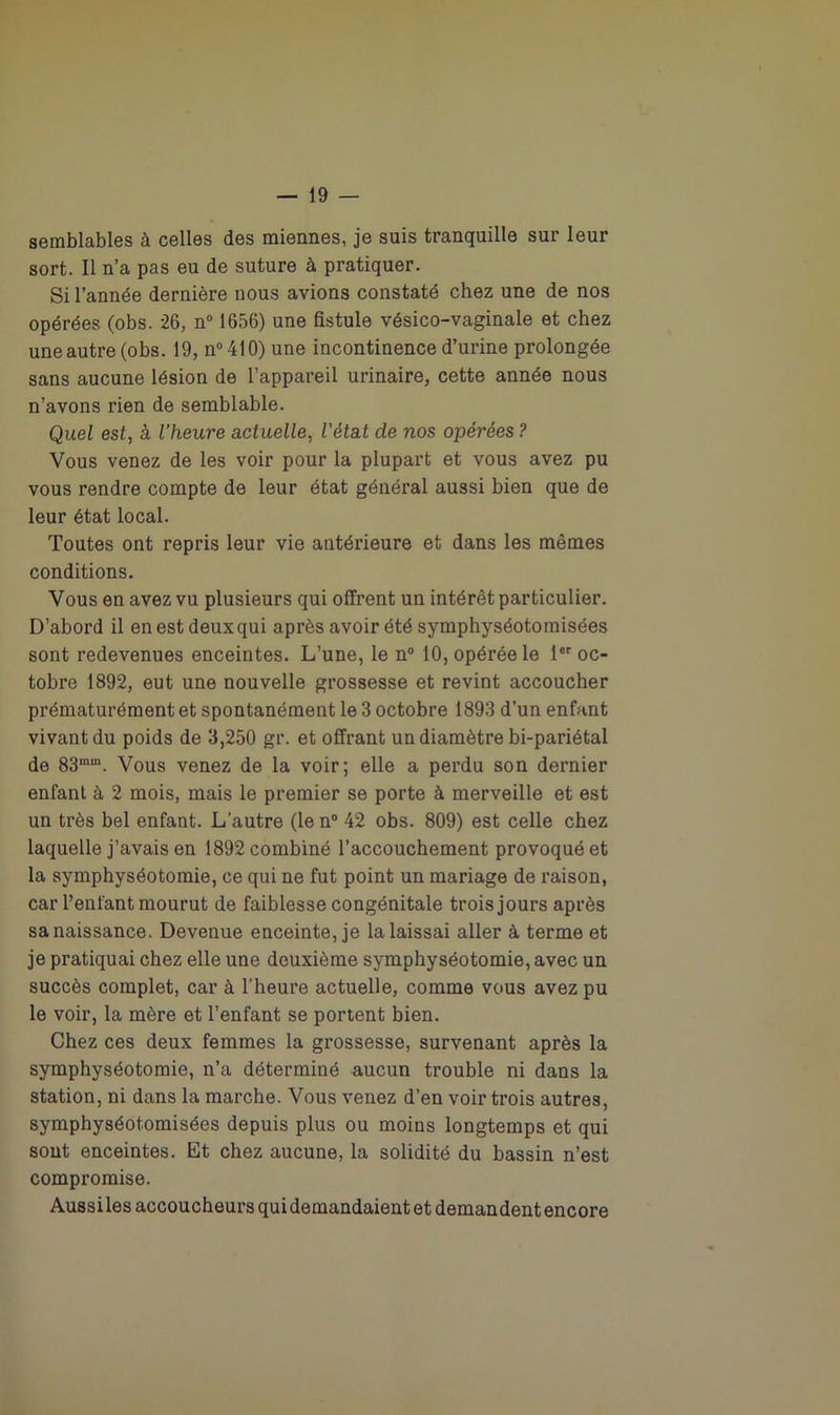 semblables à celles des miennes, je suis tranquille sur leur sort. Il n’a pas eu de suture à pratiquer. Si l’année dernière nous avions constaté chez une de nos opérées (obs. 26, n° 1656) une fistule vésico-vaginale et chez une autre (obs. 19, n°410) une incontinence d’urine prolongée sans aucune lésion de l’appareil urinaire, cette année nous n’avons rien de semblable. Quel est, à l’heure actuelle, l'état de nos opérées ? Vous venez de les voir pour la plupart et vous avez pu vous rendre compte de leur état général aussi bien que de leur état local. Toutes ont repris leur vie antérieure et dans les mêmes conditions. Vous en avez vu plusieurs qui offrent un intérêt particulier. D’abord il en est deuxqui après avoir été symphyséotomisées sont redevenues enceintes. L’une, le n° 10, opérée le 1er oc- tobre 1892, eut une nouvelle grossesse et revint accoucher prématurément et spontanément le 3 octobre 1893 d’un enfant vivant du poids de 3,250 gr. et offrant un diamètre bi-pariétal de 83mm. Vous venez de la voir; elle a perdu son dernier enfant à 2 mois, mais le premier se porte à merveille et est un très bel enfant. L’autre (le n° 42 obs. 809) est celle chez laquelle j’avais en 1892 combiné l’accouchement provoqué et la symphyséotomie, ce qui ne fut point un mariage de raison, car l’enfant mourut de faiblesse congénitale trois jours après sa naissance. Devenue enceinte, je la laissai aller à terme et je pratiquai chez elle une deuxième symphyséotomie, avec un succès complet, car à l’heure actuelle, comme vous avez pu le voir, la mère et l’enfant se portent bien. Chez ces deux femmes la grossesse, survenant après la symphyséotomie, n’a déterminé aucun trouble ni dans la station, ni dans la marche. Vous venez d’en voir trois autres, symphyséotomisées depuis plus ou moins longtemps et qui sont enceintes. Et chez aucune, la solidité du bassin n’est compromise. Aussiles accoucheurs qui demandaient et demandent encore