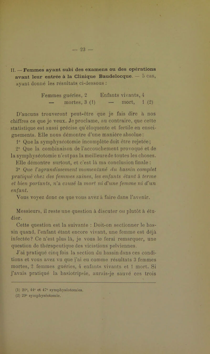 II. — Femmes ayant subi des examens ou des opérations avant leur entrée à la Clinique Baudelocque. — 5 cas, ayant donné les résultats ci-dessous : Femmes guéries, 2 Enfants vivants, 4 — mortes, 3 (1) — mort, 1 (2) D’aucuns trouveront peut-être que je fais dire à nos chiffres ce que je veux. Je proclame, au contraire, que celte statistique est aussi précise qu’éloquente et fertile en ensei- gnements. Elle nous démontre d’une manière absolue : 1° Que la symphyséotomie incomplète doit être rejetée; 2° Que la combinaison de l’accouchement provoqué et de la symphyséotomie n’estpas la meilleurede toutes les choses. Elle démontre surtout, et c’est là ma conclusion finale : 3° Que l'agrandissement momentané du bassin complet pratiqué chez des femmes saines, les enfants étant à terme et bien portants, n'a causé la mort ni d'une femme ni d’un enfant. Vous voyez donc ce que vous avez à faire dans l’avenir. Messieurs, il reste une question à discuter ou plutôt à étu- dier. Cette question est la suivante : Doit-on sectionner le bas- sin quand, l’enfant étant encore vivant, une femme est déjà infectée? Ce n’est plus là, je vous le ferai remarquer, une question de thérapeutique des viciations pelviennes. J’ai pratiqué cinq fois la section du bassin dans ces condi- tions et vous avez vu que j’ai eu comme résultats 3 femmes mortes, 2 femmes guéries, 4 enfants vivants et I mort. Si j’avais pratiqué la basiotripsie, aurais-je sauvé ces trois (1) 20°, 44e et 47° symphyséotomies. (2) 29“ symphyséotomie.