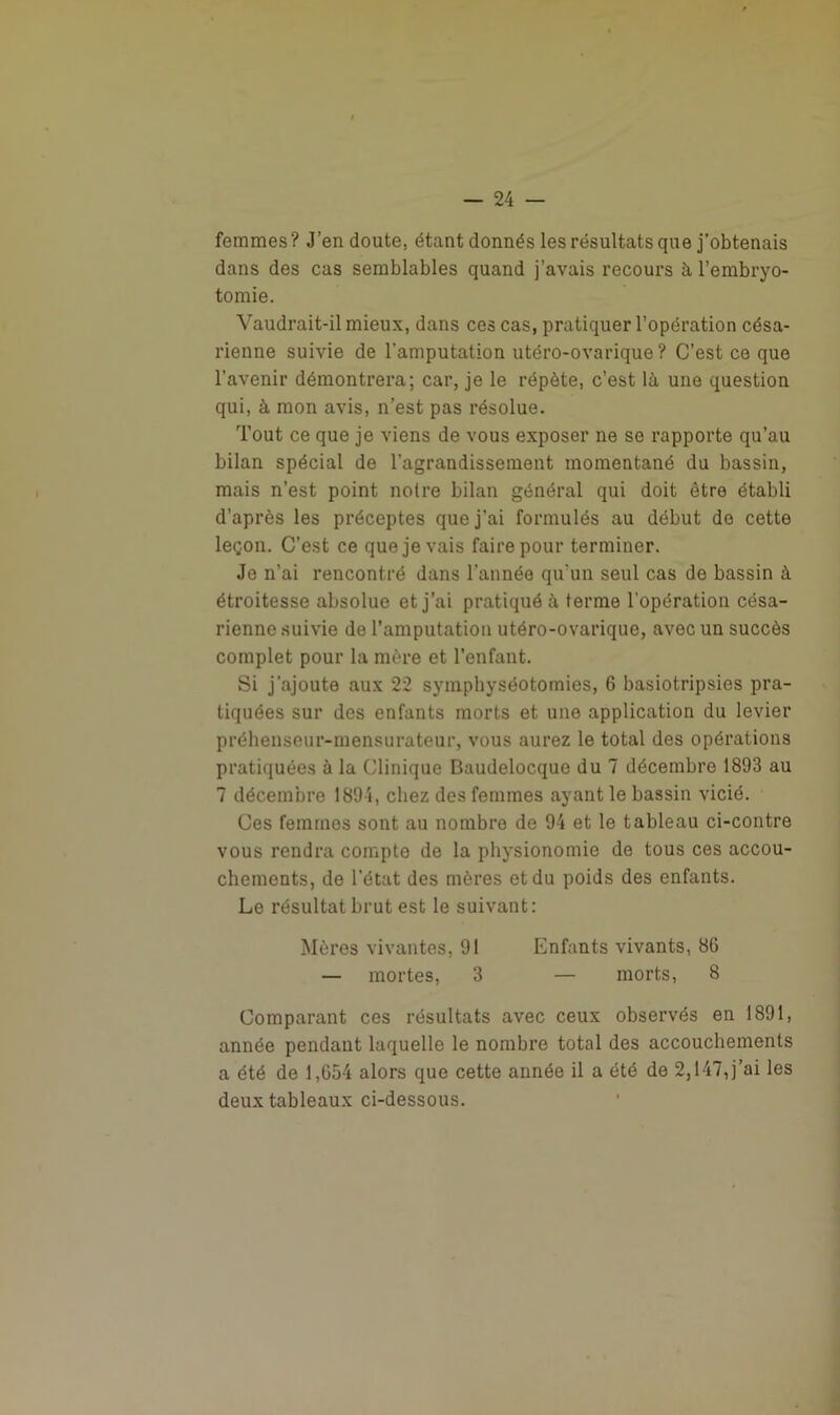 femmes? J’en doute, étant donnés les résultats que j’obtenais dans des cas semblables quand j’avais recours à l’embryo- tomie. Vaudrait-il mieux, dans ces cas, pratiquer l’opération césa- rienne suivie de l'amputation utéro-ovarique ? C’est ce que l’avenir démontrera; car, je le répète, c’est là une question qui, à mon avis, n’est pas résolue. Tout ce que je viens de vous exposer ne se rapporte qu’au bilan spécial de l’agrandissement momentané du bassin, mais n’est point notre bilan général qui doit être établi d’après les préceptes que j'ai formulés au début de cette leçon. C’est ce que je vais faire pour terminer. Je n’ai rencontré dans l’année qu’un seul cas de bassin à étroitesse absolue et j’ai pratiqué à terme l'opération césa- rienne suivie de l’amputation utéro-ovarique, avec un succès complet pour la mère et l’enfant. Si j'ajoute aux 22 symphyséotomies, 6 basiotripsies pra- tiquées sur des enfants morts et une application du levier préhenseur-mensurateur, vous aurez le total des opérations pratiquées à la Clinique Baudelocque du 7 décembre 1893 au 7 décembre 1895, chez des femmes ayant le bassin vicié. Ces femmes sont au nombre de 94 et le tableau ci-contre vous rendra compte de la physionomie de tous ces accou- chements, de l’état des mères et du poids des enfants. Le résultat brut est le suivant: Mères vivantes, 91 Enfants vivants, 8G — mortes, 3 — morts, 8 Comparant ces résultats avec ceux observés en 1891, année pendant laquelle le nombre total des accouchements a été de 1,654 alors que cette année il a été de 2,147,j’ai les deux tableaux ci-dessous.