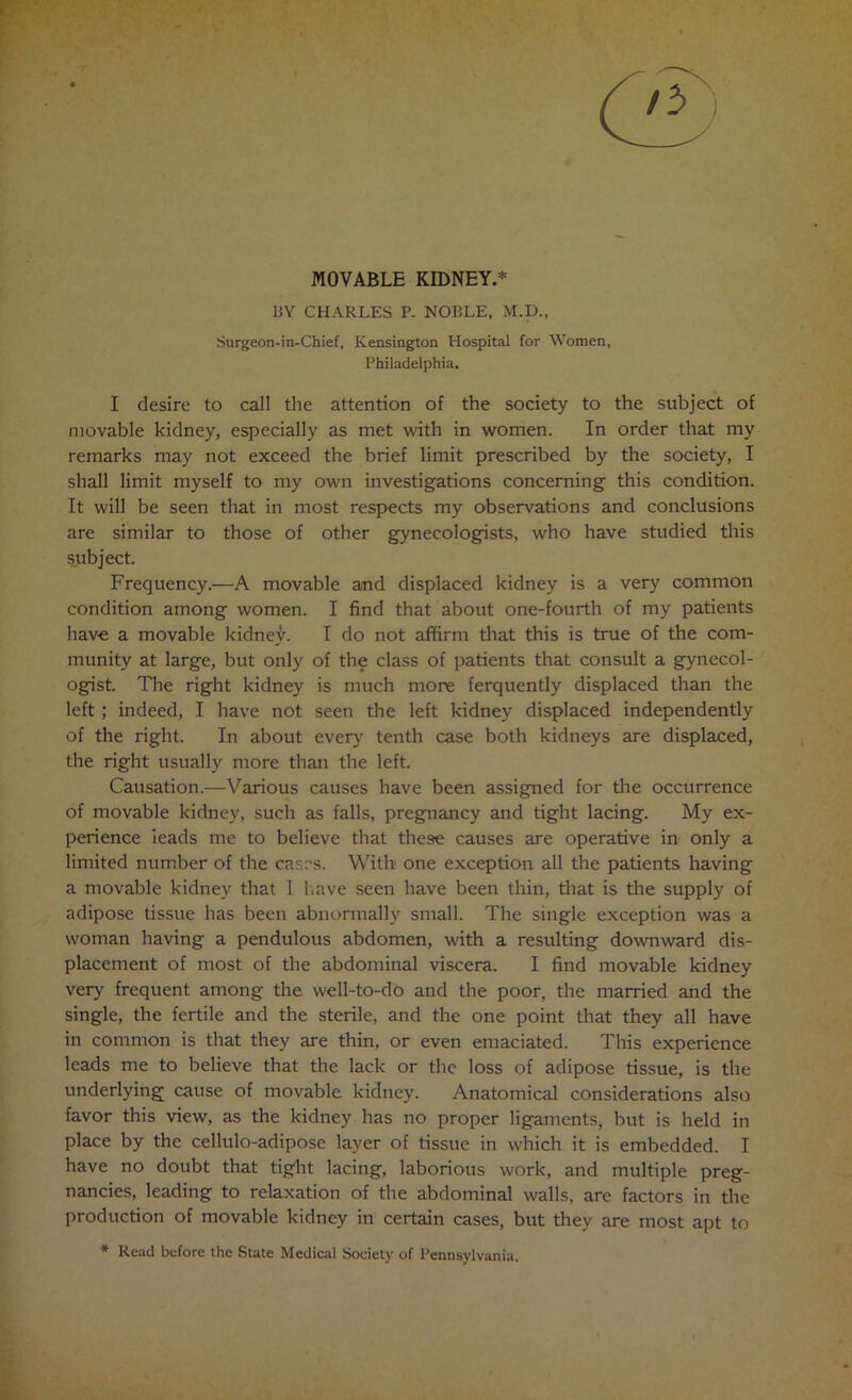 MOVABLE KroNEY.* BY CHARLES P. NOBLE, M.D., Surgeon-in-Chief, Kensington Hospital for Women, Philadelphia. I desire to call the attention of the society to the subject of movable kidney, especially as met with in women. In order that my remarks may not exceed the brief limit prescribed by the society, I shall limit myself to my own investigations concerning this condition. It will be seen that in most respects my observations and conclusions are similar to those of other gynecologists, who have studied this s_ubject. Frequency.—A movable and displaced kidney is a very common condition among women. I find that about one-fourth of my patients have a movable kidney. I do not affirm that this is true of the com- munity at large, but only of the class of patients that consult a gynecol- ogist. The right kidney is much more ferquently displaced than the left; indeed, I have not seen the left kidney displaced independently of the right. In about every tenth case both kidneys are displaced, the right usually more than the left. Causation.—Various causes have been assigned for tlie occurrence of movable kidney, such as falls, pregnancy and tight lacing. My ex- perience leads me to believe that these causes are operative in only a limited number of the cases. With one exception all the patients having a movable kidney that 1 liave seen have been thin, that is the supply of adipose tissue has been abnormally small. The single exception was a woman having a pendulous abdomen, with a resulting downward dis- placement of most of the abdominal viscera. I find movable kidney very frequent among the well-to-do and the poor, the married and the single, the fertile and the sterile, and the one point that they all have in common is that they are thin, or even emaciated. This experience leads me to believe that the lack or the loss of adipose tissue, is the underlying cause of movable kidney. Anatomical considerations also favor this view, as the kidney has no proper ligaments, but is held in place by the cellulo-adipose layer of tissue in which it is embedded. I have no doubt that tight lacing, laborious work, and multiple preg- nancies, leading to relaxation of the abdominal walls, are factors in the production of movable kidney in certain cases, but they are most apt to * Read before the State Medical Society of Pennsylvania.
