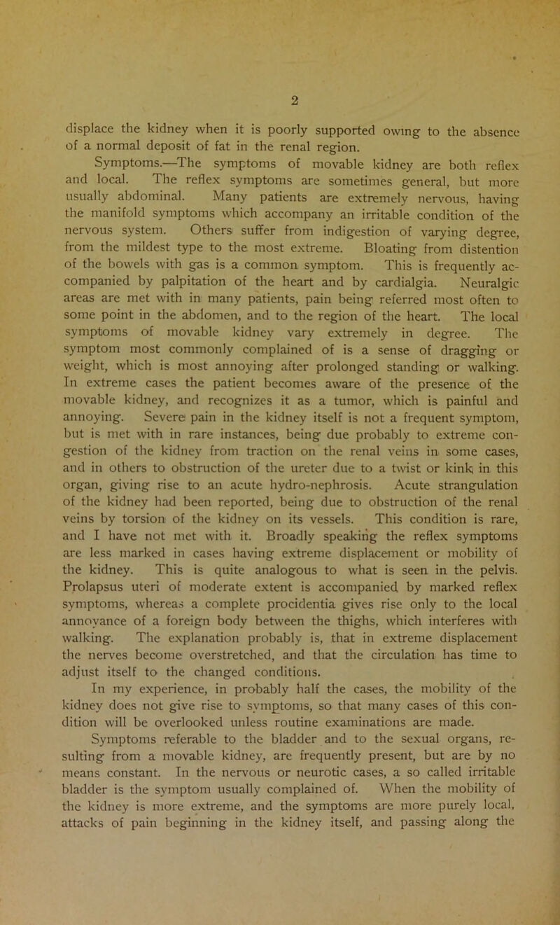 displace the kidney when it is poorly supported owing to the absence of a normal deposit of fat in the renal region. Symptoms.—^The symptoms of movable kidney are both reflex and local. The reflex symptoms are sometimes general, but more usually abdominal. Many patients are extremely nervous, having the manifold symptoms which accompany an irritable condition of the nervous system. Others suffer from indigestion of varying degree, from the mildest type to the most extreme. Bloating from distention of the bowels with gas is a common symptom. This is frequently ac- companied by palpitation of the heart and by cardialgia. Neuralgic areas are met with in many patients, pain being referred most often to some point in the abdomen, and to the region of the heart. The local symptoms of movable kidney vary extremely in degree. The symptom most commonly complained of is a sense of dragging or weight, which is most annoying after prolonged standing or walking. In extreme cases the patient becomes aware of the presence of the movable kidney, and recognizes it as a tumor, which is painful and annoying. Severe pain in the kidney itself is not a frequent symptom, but is met with in rare instances, being due probably to extreme con- gestion of the kidney from traction on the renal veins in some cases, and in others to obstruction of the ureter due to a twist or kink in this organ, giving rise to an acute hydro-nephrosis. Acute strangulation of the kidney had been reported, being due to obstruction of the renal veins by torsion of the kidney on its vessels. This condition is rare, and I have not met with it. Broadly speaking the reflex symptoms are less marked in cases having extreme displacement or mobility of the kidney. This is quite analogous to what is seen in the pelvis. Prolapsus uteri of moderate extent is accompanied by marked reflex symptoms, wherea.s a complete procidentia gives rise only to the local annoyance of a foreign body between the thighs, which interferes with walking. The explanation probably is, that in extreme displacement the nerves become overstretched, and that the circulation has time to adjust itself to the changed conditions. In my experience, in probably half the cases, the mobility of the kidney does not give rise to symptoms, so that many cases of this con- dition will be overlooked unless routine examinations are made. Symptoms referable to the bladder and to the sexual organs, re- sulting from a movable kidney, are frequently present, but are by no means constant. In the nervous or neurotic cases, a so called irritable bladder is the symptom usually complained of. When the mobility of the kidney is more extreme, and the symptoms are more purely local, attacks of pain beginning in the kidney itself, and passing along the