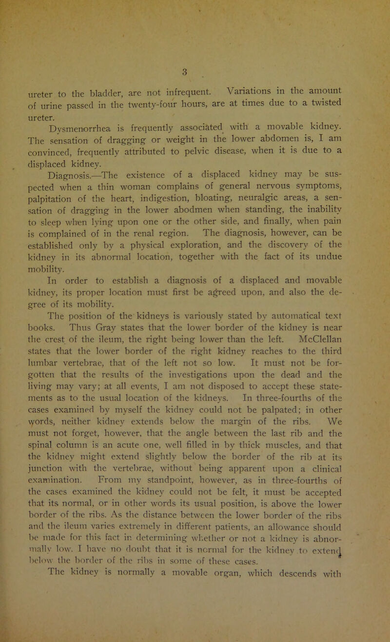 of urine passed in the twenty-four hours, are at times due to a twisted ureter. Dysmenorrhea is frequently associated^ with a movable kidney. The sensation of dragging or weight in the lower abdomen is, I am convinced, frequently attributed to pelvic disease, when it is due to a displaced kidney. Diagnosis.—^The existence of a displaced kidney may be sus- pected when a thin woman complains of general nervous symptoms, palpitation of the heart, indigestion, bloating, neuralgic areas, a sen- sation of dragging in the lower abodmen when standing, the inability to sleep when lying upon one or the other side, and finally, when pain is complained of in the renal region. The diagnosis, however, can be established only by a physical exploration, and the discovery of the kidney in its abnonnal location, together witli the fact of its undue mobility. In order to establish a diagnosis of a displaced and movable kidney, its proper location must first be agreed upon, and also the de- gree of its mobility. The position of the kidneys is variously stated by automatical text books. Thus Gray states that the lower border of the kidney is near the crest of the ileum, the right being lower than the left. McClellan states that the lower border of the right kidney reaches to the third lumbar vertebrae, that of the left not so low. It must not be for- gotten that the results of the investigations upon the dead and the living may vary; at all events, I am not disposed to accept these state- ments as to the usual location of the kidneys. In three-fourths of the cases examined by myself the kidney could not be palpated; in other \yords, neither kidney extends below the margin of the ribs. We must not forget, however, that the angle between the last rib and the spinal column is an acute one, well filled in by thick muscles, and that the kidney might extend slightly below the border of the rib at its junction with the vertebrae, without being apparent upon a clinical examination. From my standpoint, however, as in three-fourths of the cases examined the kidney could not be felt, it must be accepted that its normal, or in other words its usual position, is above the lower border of the ribs. As the distance between the lower border of the ribs and the ileum varies extremely in different patients, an allowance should be made for this fact in determining whetlier or not a kidney is abnor- mally low. I have no doubt that it is normal for the kidney to exten(| below the border of the ribs in some of these cases. The kidney is normally a movable organ, which descends with