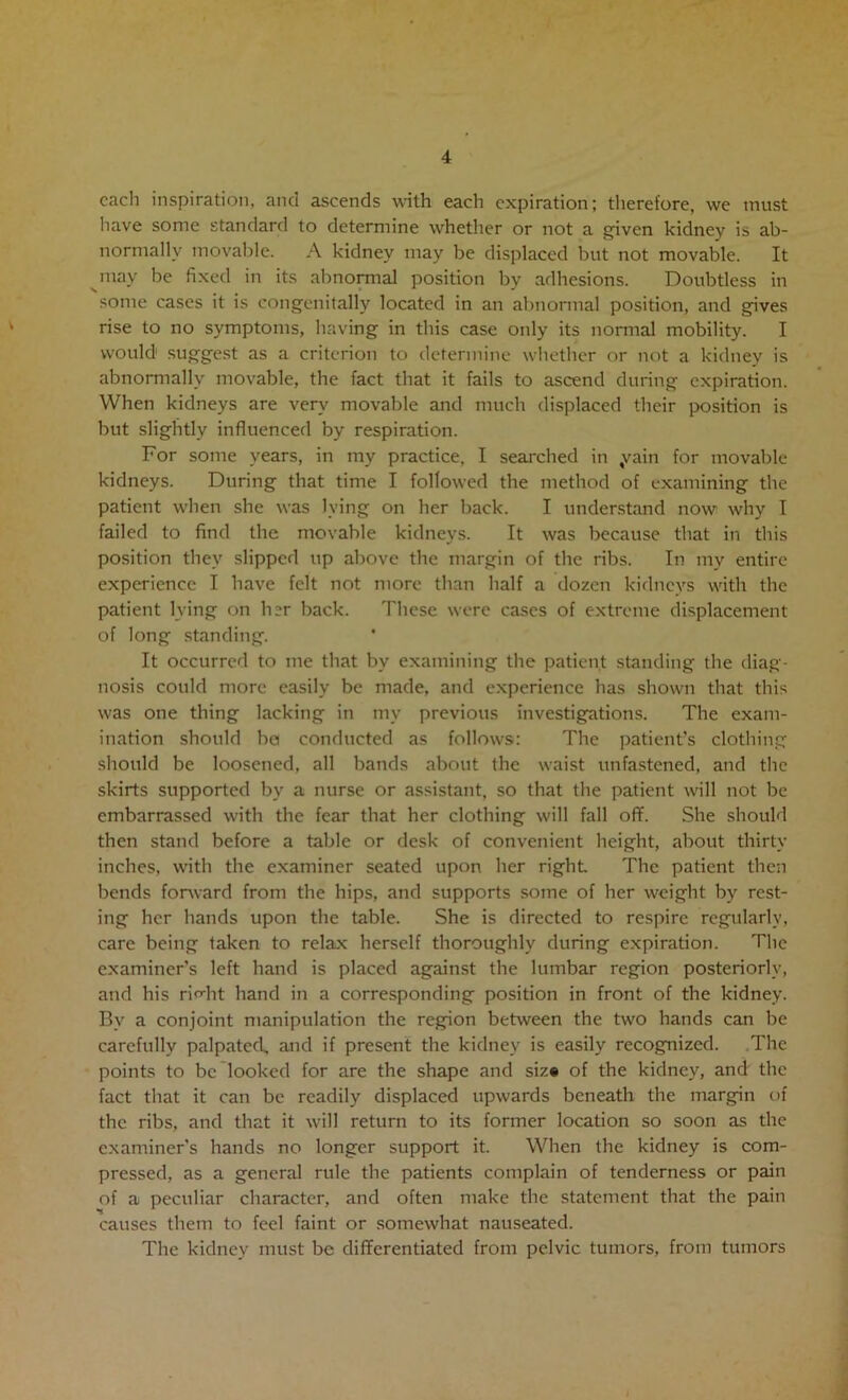 each inspiration, and ascends with each expiration; therefore, we must have some standard to determine whether or not a given kidney is ab- normally movable. A kidney may be displaced but not movable. It ^may be fixed in its abnonnal position by adhesions. Doubtless in some cases it is congenitally located in an abnormal position, and gives rise to no symptoms, having in this case only its normal mobility. I would sugge.st as a criterion to determine whether or not a kidney is abnormally movable, the fact that it fails to ascend during expiration. When kidneys are very movable and much displaced their position is but slightly influenced by respiration. For some years, in my practice, I searched in yain for movable kidneys. During that time I followed the method of examining the patient when she was lying on her back. I understand now why I failed to find the movable kidneys. It was because that in this position they slipped up above the margin of the ribs. In my entire experience I have felt not more than half a dozen kiclncys with the patient lying on her back. These wore cases of extreme displacement of long standing. It occurred to me that by examining the patient standing the diag- nosis could more easily be made, and experience has shown that this was one thing lacking in my previous investigations. The exam- ination should ha conducted as follows: The ])atient’s clothing should be loosened, all bands about the waist unfastened, and the skirts supported by a nurse or assistant, so that the patient will not be embarrassed with the fear that her clothing will fall off. She should then stand before a table or desk of convenient height, about thirty inches, with the examiner seated upon her right The patient then bends forward from the hips, and supports some of her weight by rest- ing her hands upon the table. She is directed to respire regularly, care being taken to relax herself thoroughly during expiration. The examiner’s left hand is placed against the lumbar region posteriorly, and his rirrht hand in a corresponding position in front of the kidney. By a conjoint manipulation the region between the two hands can be carefully palpated., and if present the kidney is easily recognized. .The points to be looked for are the shape and siz* of the kidney, and the fact that it can be readily displaced upwards beneath the margin of the ribs, and that it will return to its former location so soon as the examiner's hands no longer support it. When the kidney is com- pressed, as a general rule the patients complain of tenderness or pain of a peculiar character, and often make the statement that the pain causes them to feel faint or somewhat nauseated. The kidney must be differentiated from pelvic tumors, from tumors