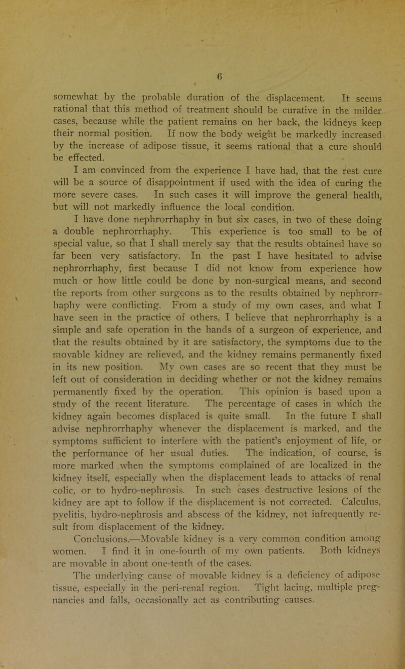 fi I somewhat by the probable duration of the displacement. It seems rational that this method of treatment should be curative in the milder cases, because while the patient remains on her back, the kidneys keep their normal position. If now the body weight be markedly increased by the increase of adipose tissue, it seems rational that a cure should be effected. I am convinced from the experience I have had, that the rest cure will be a source of disappointment if used with the idea of curing the more severe cases. In such cases it will improve the general health, but will not markedly influence the local condition. I have done nephrorrhaphy in but six cases, in two of these doing a double nephrorrhaphy. This experience is too small to be of special value, so tliat I shall merely say that the results obtained have so far been very satisfactory. In the past I have hesitated to advise nephrorrhaphy, first because I did not know from experience how much or how little could be done by non-surgical means, and second tlie reports from other surgeons as to the results obtained by nephrorr- haphy were conflicting. From a study of my own cases, and what I have seen in the practice of others, I believe that nephrorrhaphy is a simple and safe operation in the hands of a surgeon of experience, and that the results obtained by it are satisfactory, the symptoms due to the movable kidney are relieved, and the kidney remains permanently fixed in its new position. My own cases are so recent that they must be left out of consideration in deciding whether or not the kidney remains pemianently fixed by the operation. This opinion is based upon a study of the recent literature. The percentage of cases in which the kidney again becomes displaced is quite small. In the future I shall advise nephrorrhaphy whenever the displacement is marked, and the symptoms sufficient to interfere with the patient’s enjoyment of life, or the performance of her usual duties. The indication, of course, is more marked when the symptoms complained of are localized in the kidney itself, especially when the displacement leads to attacks of renal colic, or to hvdro-nephrosis. In such cases destnictive lesions of the kidney are apt to follow if the displacement is not corrected. Calculus, pyelitis, hydro-nephrosis and abscess of the kidney, not infrequently re- sult from displacement of the kidney. Conclusions.—Movable kidney is a very common condition among women. I find it in one-fourth of my own patients. Both kidneys are movable in about one-tenth of the cases. The underlying cause of movable kidney is a deficiency of adipo.se tissue, especially in the peri-renal region. Tight lacing, multiple preg- nancies and falls, occasionally act as contributing causes.