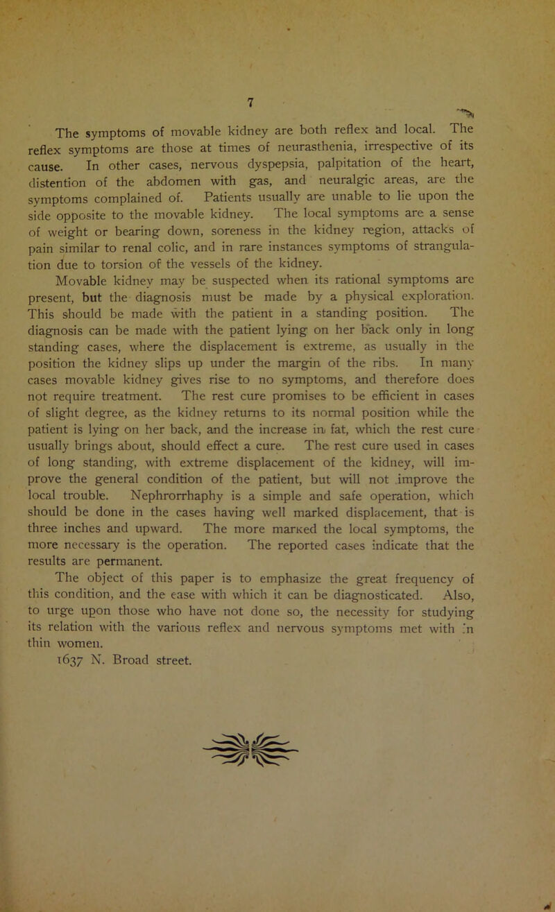 The symptoms of movable kidney are both reflex and local. The reflex symptoms are those at times of neurasthenia, irrespective of its cause. In other cases, nervous dyspepsia, palpitation of the heart, distention of the abdomen with gas, and neuralgic areas, are the symptoms complained of. Patients usually are unable to lie upon the side opposite to the movable kidney. The local symptoms are a sense of weight or bearing down, soreness in the kidney region, attacks of pain similar to renal colic, and in rare instances symptoms of strangula- tion due to torsion of the vessels of the kidney. Movable kidney may be suspected when its rational symptoms are present, but the diagnosis must be made by a physical exploration. This should be made with the patient in a standing position. The diagnosis can be made with the patient lying on her back only in long standing cases, where the displacement is extreme, as usually in the position the kidney slips up under the margin of the ribs. In many cases movable kidney gives rise to no symptoms, and therefore does not require treatment. The rest cure promises to be efficient in cases of slight degree, as the kidney returns to its normal position while the patient is lying on her back, and the increase in fat, which the rest cure usually brings about, should effect a cure. The rest cure used in cases of long standing, with extreme displacement of the kidney, will im- prove the general condition of the patient, but will not improve the local trouble. Nephrorrhaphy is a simple and safe operation, which should be done in the cases having well marked displacement, that is three inches and upward. The more marxed the local symptoms, the more necessary is the operation. The reported cases indicate that the results are permanent. The object of this paper is to emphasize the great frequency of this condition, and the ease with which it can be diagnosticated. Also, to urge upon those who have not done so, the necessity for studying its relation with the various reflex and nervous symptoms met with ,‘n thin women. I 1637 N. Broad street.