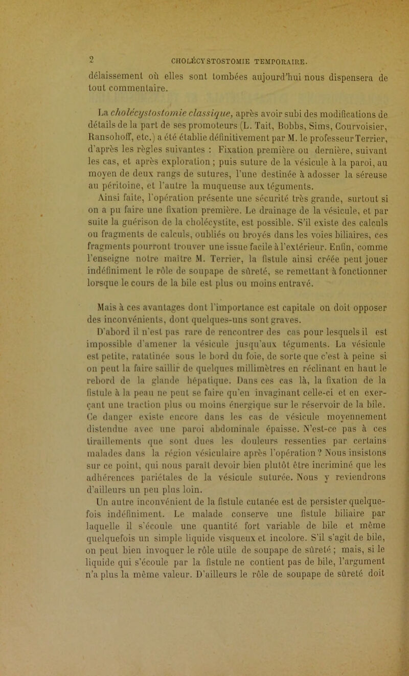 délaissement où elles sont tombées aujourd'hui nous dispensera de tout commentaire. La cholécystostomie classique, après avoir subi des modifications de détails de la part de ses promoteurs (L. Tait, Bobbs, Sims, Courvoisier, RansoliolF, etc.) a été établie définitivement par M. le professeur Terrier, d’après les règles suivantes : Fixation première ou dernière, suivant les cas, et après exploration ; puis suture de la vésicule à la paroi, au moyen de deux rangs de sutures, l’une destinée à adosser la séreuse au péritoine, et l’autre la muqueuse aux téguments. Ainsi faite, l’opération présente une sécurité très grande, surtout si on a pu faire une fixation première. Le drainage de la vésicule, et pai- sible la guérison de la cholécystite, est possible. S’il existe des calculs ou fragments de calculs, oubliés ou broyés dans les voies biliaires, ces fragments pourront trouver une issue facile à l’extérieur. Enfin, comme l’enseigne notre maître M. Terrier, la fistule ainsi créée peut jouer indéfiniment le rôle de soupape de sûreté, se remettant à fonctionner lorsque le cours de la bile est plus ou moins entravé. Mais ii ces avantages dont l’importance est capitale on doit opposer des inconvénients, dont quelques-uns sont graves. D’abord il n’est pas rare de rencontrer des cas pour lesquels il est impossible d’amener la vésicule jusqu’aux téguments. La vésicule est petite, ratatinée sous le bord du foie, de sorte que c’est à peine si on peut la faire saillir de quelques millimètres en réclinant en haut le rebord de la glande hépatique. Dans ces cas là, la fixation de la fistule à la peau ne peul se faire qu’en invaginant celle-ci et en exer- çant une traction plus ou moins énergique sur le réservoir de la bile. Ce danger existe encore dans les cas de vésicule moyennement distendue avec une paroi abdominale épaisse. N’cst-ce pas à ces tiraillements que sont dues les douleurs ressenties par certains malades dans la région vésiculaire après l’opération? Nous insistons sur ce point, qui nous paraît devoir bien plutôt être incriminé que les adhérences pariétales de la vésicule suturée. Nous y reviendrons d’ailleurs un peu plus loin. Un autre inconvénient de la fistule cutanée est de persister quelque- fois indéfiniment. Le malade conserve une fistule biliaire par laquelle il s’écoule une quantité fort variable de bile et même quelquefois un simple liquide visqueux et incolore. S’il s’agit de bile, on peut bien invoquer le rôle utile de soupape de sûreté ; mais, si le liquide qui s’écoule par la fistule ne contient pas de bile, l’argument n’a plus la même valeur. D’ailleurs le rôle de soupape de sûreté doit