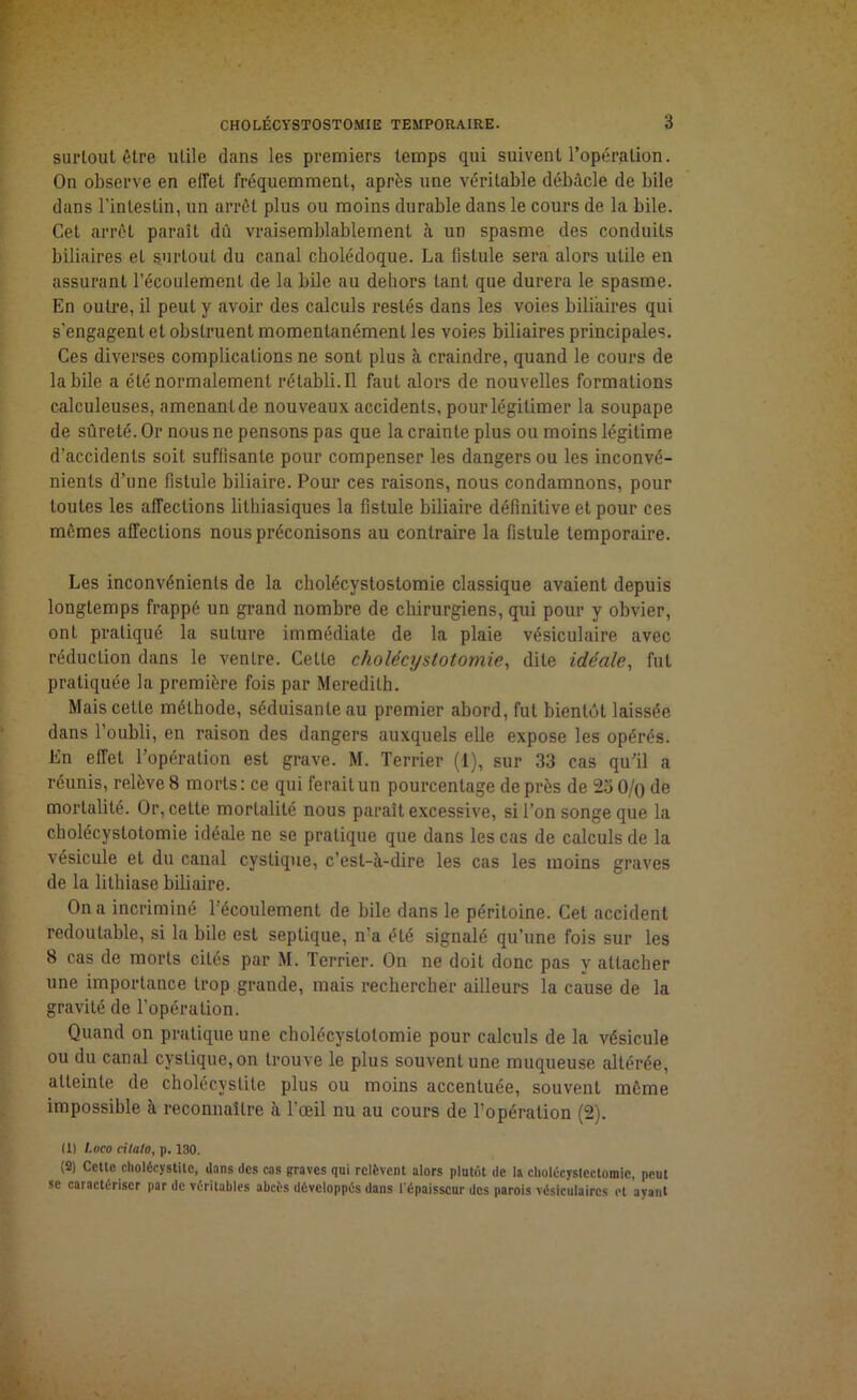 surtout être utile dans les premiers temps qui suivent l’opération. On observe en effet fréquemment, après une véritable débâcle de bile dans l’intestin, un arrêt plus ou moins durable dans le cours de la bile. Cet arrêt paraît dû vraisemblablement à un spasme des conduits biliaires et surtout du canal cholédoque. La fistule sera alors utile en assurant l’écoulement de la bile au dehors tant que durera le spasme. En outre, il peut y avoir des calculs restés dans les voies biliaires qui s’engagent et obstruent momentanément les voies biliaires principales. Ces diverses complications ne sont plus à craindre, quand le cours de labile a été normalement rétabli. Il faut alors de nouvelles formations calculeuses, amenant de nouveaux accidents, pour légitimer la soupape de sûreté. Or nous ne pensons pas que la crainte plus ou moins légitime d’accidents soit suffisante pour compenser les dangers ou les inconvé- nients d’une fistule biliaire. Pour ces raisons, nous condamnons, pour toutes les affections lithiasiques la fistule biliaire définitive et pour ces mêmes affections nous préconisons au contraire la fistule temporaire. Les inconvénients de la cholécystostomie classique avaient depuis longtemps frappé un grand nombre de chirurgiens, qui pour y obvier, ont pratiqué la suture immédiate de la plaie vésiculaire avec réduction dans le ventre. Celte cholécystotomie, dite idéale, fut pratiquée la première fois par Mereditb. Mais celle méthode, séduisante au premier abord, fut bientôt laissée dans l’oubli, en raison des dangers auxquels elle expose les opérés. En effet l’opération est grave. M. Terrier (1), sur 33 cas qu’il a réunis, relève 8 morts: ce qui ferait un pourcentage de près de 23 0/o de mortalité. Or, celle mortalité nous paraît excessive, si l’on songe que la cholécystotomie idéale ne se pratique que dans les cas de calculs de la vésicule et du canal cvstique, c’est-à-dire les cas les moins graves de la lithiase biliaire. On a incriminé l’écoulement de bile dans le péritoine. Cet accident redoutable, si la bile est septique, n’a été signalé qu’une fois sur les 8 cas de morts cités par M. Terrier. On ne doit donc pas y attacher une importance trop grande, mais rechercher ailleurs la cause de la gravité de l’opération. Quand on pratique une cholécystotomie pour calculs de la vésicule ou du canal cyslique,on trouve le plus souvent une muqueuse altérée, atteinte de cholécystite plus ou moins accentuée, souvent même impossible à reconnaître à l’œil nu au cours de l’opération (2). (1) l.uco citalo, p. 130. (2) Cette cholécystite, dans des cas graves qui relèvent alors plutôt de la cholécyslcctomic, peut se caractériser par de véritables abcès développés dans l'épaisseur des parois vésiculaires et ayant