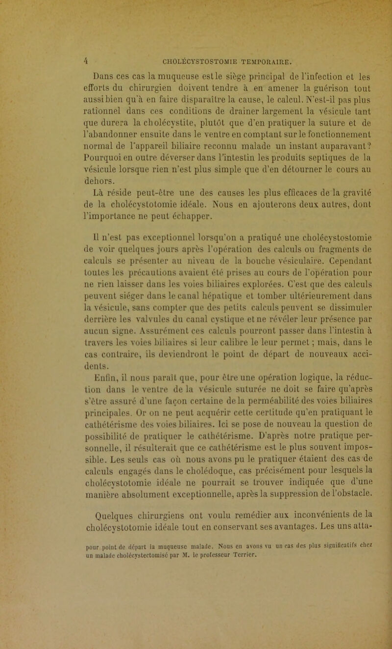 Dans ces cas la muqueuse est le siège principal de l'infection et les efforts du chirurgien doivent tendre à en amener la guérison tout aussi bien qu'à en faire disparaître la cause, le calcul. N’esl-il pas plus rationnel dans ces conditions de drainer largement la vésicule tant que durera la cholécystite, plutôt que d'en pratiquer la suture et de l’abandonner ensuite dans le ventre en comptant sur le fonctionnement normal de l’appareil biliaire reconnu malade un instant auparavant? Pourquoi en outre déverser dans l’intestin les produits septiques de la vésicule lorsque rien n’est plus simple que d’en détourner le cours au dehors. Là réside peut-être une des causes les plus efficaces de la gravité de la cholécystotomie idéale. Nous en ajouterons deux, autres, dont l’importance ne peut échapper. Il n’esl pas exceptionnel lorsqu’on a pratiqué une cholécystostomie de voir quelques jours après l’opération des calculs ou fragments de calculs se présenter au niveau de la bouche vésiculaire. Cependant toutes les précautions avaient été prises au cours de l’opération pour ne rien laisser dans les voies biliaires explorées. C’est que des calculs peuvent siéger dans le canal hépatique et tomber ultérieurement dans la vésicule, sans compter que des petits calculs peuvent se dissimuler derrière les valvules du canal cyslique et ne révéler leur présence par aucun signe. Assurément ces calculs pourront passer dans l'intestin à travers les voies biliaires si leur calibre le leur permet ; mais, dans le cas contraire, ils deviendront le point de départ de nouveaux acci- dents. Enfin, il nous parait que, pour être une opération logique, la réduc- tion dans le ventre de la vésicule suturée ne doit se faire qu’après s’être assuré d’une façon certaine delà perméabilité des voies biliaires principales. Or on ne peut acquérir cette certitude qu’en pratiquant le cathétérisme des voies biliaires. Ici se pose de nouveau la question de possibilité de pratiquer le cathétérisme. D'après notre pratique per- sonnelle, il résulterait que ce cathétérisme est le plus souvent impos- sible. Les seuls cas où nous avons pu le pratiquer étaient des cas de calculs engagés dans le cholédoque, cas précisément pour lesquels la cholécystotomie idéale ne pourrait se trouver indiquée que d’une manière absolument exceptionnelle, après la suppression de l’obstacle. Quelques chirurgiens ont voulu remédier aux inconvénients de la cholécystotomie idéale tout en conservant ses avantages. Les unsatta- pour point de départ la muqueuse malade. Nous en avons vu un ras des plus significatifs chez un malade cliolécvsteetomisé par M. le professeur Terrier.