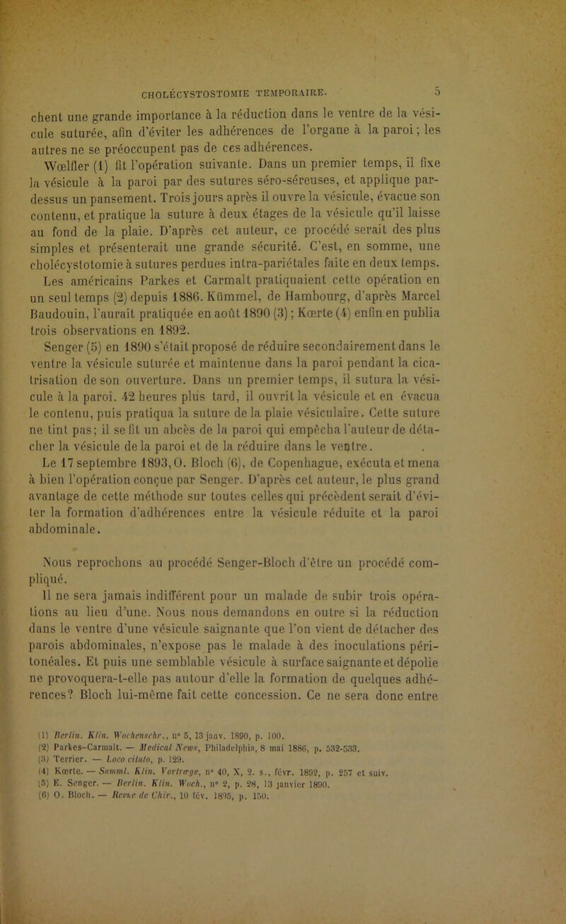 chenl une grande importance à la réduction dans le ventre de la vési- cule suturée, afin d’éviter les adhérences de l’organe à la paroi; les autres ne se préoccupent pas de ces adhérences. Wœltler (i) fit l’opération suivante. Dans un premier temps, il fixe la vésicule h la paroi par des sutures séro-séreuses, et applique par- dessus un pansement. Trois jours après il ouvre la vésicule, évacue son contenu, et pratique la suture à deux étages de la vésicule qu’il laisse au fond de la plaie. D’après cet auteur, ce procédé serait des plus simples et présenterait une grande sécurité. C’est, en somme, une cholécystotomie à sutures perdues intra-pariétaies faite en deux temps. Les américains Parkes et Carmalt pratiquaient celle opération en un seul temps (2) depuis 1886. Kümrnel, de Hambourg, d’après Marcel Baudouin, l'aurait pratiquée en août 1890 (3) ; Kœrte (4) enfin en publia trois observations en 1892. Senger (5) en 1890 s’était proposé de réduire secondairement dans le ventre la vésicule suturée et maintenue dans la paroi pendant la cica- trisation de son ouverture. Dans un premier temps, il sutura la vési- cule à la paroi. 42 heures plus tard, il ouvrit la vésicule et en évacua le contenu, puis pratiqua la suture de la plaie vésiculaire. Celte suture ne tint pas; il se fit un abcès de la paroi qui empêcha l'auteur de déta- cher la vésicule de la paroi et de la réduire dans le veptre. Le 17 septembre 1893,0. Bloch (6), de Copenhague, exécuta et mena à bien l’opération conçue par Senger. D’après cet auteur, le plus grand avantage de cette méthode sur toutes celles qui précèdent serait d’évi- ter la formation d’adhérences entre la vésicule réduite et la paroi abdominale. Nous reprochons au procédé Senger-Bloch d’être un procédé com- pliqué. 11 ne sera jamais indifférent pour un malade de subir trois opéra- tions au lieu d’une. Nous nous demandons en outre si la réduction dans le ventre d’une vésicule saignanle que l’on vient de détacher des parois abdominales, n’expose pas le malade à des inoculations péri- tonéales. Et puis une semblable vésicule à surface saignante et dépolie ne provoquera-t-elle pas autour d’elle la formation de quelques adhé- rences? Bloch lui-même fait celte concession. Ce ne sera donc entre (1) Rerlin. Klin. Wochenttehr., il0 5, ]3janv. 1890, p. 100. (2) Parkes-Carmalt. — Medical News, Philadelphia, 8 mai 1886, p. 532-533. (3J Terrier. — Loco cihiln, p. 129. (4) Kœrte. — Samml. Klin. Vortræge, il” 40, X, 2. s., févr. 1892, p. 257 et suiv. (5) E. Senger. — llerlin. Klin. Wnch., n» 2, p. 28, 13 janvier 1890. (6) 0. Bloch. — Revue de Chir., 10 tév. 1895, p. 150.