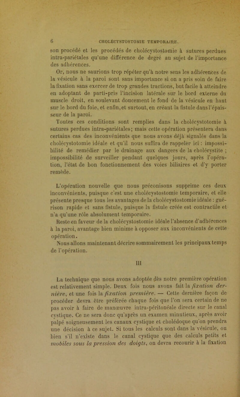 son procédé et les procédés de cholécystostomie à sutures perdues intra-pariétales qu’une différence de degré au sujet de l'importance des adhérences. Or, nous ne saurions trop répéter qu’à notre sens les adhérences de la vésicule à la paroi sont sans importance si on a pris soin de faire la fixation sans exercer de trop grandes tractions, but facile à atteindre en adoptant de parti-pris l’incision latérale sur le hord externe du muscle droit, en soulevant doucement le fond de la vésicule en haut sur le bord du foie, et enfin,et surtout, en créant la fistule dansl’épais- seur de la paroi. Toutes ces conditions sont remplies dans la cholécystotomie à sutures perdues intra-pariétales; mais cette opération présentera dans certains cas des inconvénients que nous avons déjà signalés dans la cholécystotomie idéale et qu’il nous suffira de rappeler ici : impossi- bilité de remédier par le drainage aux dangers de la cholécystite ; impossibilité de surveiller pendant quelques jours, après l’opéra- tion, l’état de bon fonctionnement des voies biliaires et d’y porter remède. L’opération nouvelle que nous préconisons supprime ces deux inconvénients, puisque c’est une cholécystostomie temporaire, et elle présente presque tous les avantages de la cholécystostomie idéale : gué- rison rapide et sans fistule, puisque la fistule créée est contractile et n’a qu’une rôle absolument temporaire. Reste en faveur de la cholécystostomie idéale l’absence d'adhérences à la paroi, avantage bien minime à opposer aux inconvénients de celte opération. Nous allons maintenant décrire sommairement les principaux temps de l’opération. 111 La technique que nous avons adoptée dès notre première opération est relativement simple. Deux fois nous avons fait la fixation der- nière.>, et une fois la fixation première. — Celte dernière façon de procéder devra être préférée chaque fois que l’on sera certain de ne pas avoir à faire de manœuvre intra-péritonéale directe sur le canal cyslique. Ce ne sera donc qu’après un examen minutieux, après avoir palpé soigneusement les canaux cyslique et cholédoque qu’on prendra une décision à ce sujet. Si tous les calculs sont dans la vésicule, ou bien s’il n’existe dans le canal cystique que des calculs petits et mobiles sons la pression des doigts, on devra recourir à la fixation