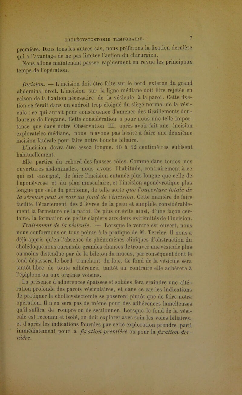 première. Dans tous les autres cas, nous préférons la fixation dernière qui a l’avantage de ne pas limiter l’action du chirurgien. Nous allons maintenant passer rapidement en revue les principaux temps de l’opération. Incision. — L’incision doit être faite sur le bord externe du grand abdominal droit. L'incision sur la ligne médiane doit être rejetée en raison de la fixation nécessaire de la vésicule à la paroi. Celte fixa- tion se ferait dans un endroit trop éloigné du siège normal de la vési- cule : ce qui aurait pour conséquence d'amener des tiraillements dou- loureux de l’organe. Cette considération a pour nous une telle impor- tance que dans notre Observation III, après avoir fait une incision exploratrice médiane, nous n’avons pas hésité à faire une deuxième incision latérale pour faire notre bouche biliaire. L’incision devra être assez longue. 10 à 12 centimètres suffisent habituellement. Elle partira du rebord des fausses côtes. Comme dans toutes nos ouvertures abdominales, nous avons l'habitude, contrairement à ce qui est enseigné, de faire l’incision cutanée plus longue que celle de l'aponévrose et du plan musculaire, et l'incision aponévrotique plus longue que celle du péritoine, de telle sorte que Vouverture totale de la séreuse peut se voir au fond de l'incision. Cette manière de faire facilite l’écartement des 2 lèvres de la peau et simplifie considérable- ment la fermeture de la paroi. De plus on évite ainsi, d'une façon cer- taine, la formation de petits clapiers aux deux extrémités de l’incision. Traitement de la vésicule. — Lorsque le ventre est ouvert, nous nous conformons en tous points à la pratique de M. Terrier. 11 nous a déjà appris qu’en l'absence de phénomènes cliniques d’obstruction du cholédoque nous aurons de grandes chances de trouver une vésicule plus ou moins distendue par de la bile,ou du mucus, par conséquent dont le fond dépassera le bord tranchant du foie. Ce fond de la vésicule sera tantôt libre de toute adhérence, tantôt au contraire elle adhérera à l’épiploon ou aux organes voisins. La présence d’adhérences épaisses et solides fera craindre une alté- ration profonde des parois vésiculaires, et dans ce cas les indications de pratiquer la cholécystectomie se poseront plutôt que de faire notre opération. Il n’en sera pas de même pour des adhérences lamelleuses qu’il suffira de rompre ou de sectionner. Lorsque le fond de la vési- cule est reconnu et isolé, on doit explorer avec soin les voies biliaires, et d'après les indications fournies par cette exploration prendre parti immédiatement pour la fixation première ou pour la fixation der- nière.