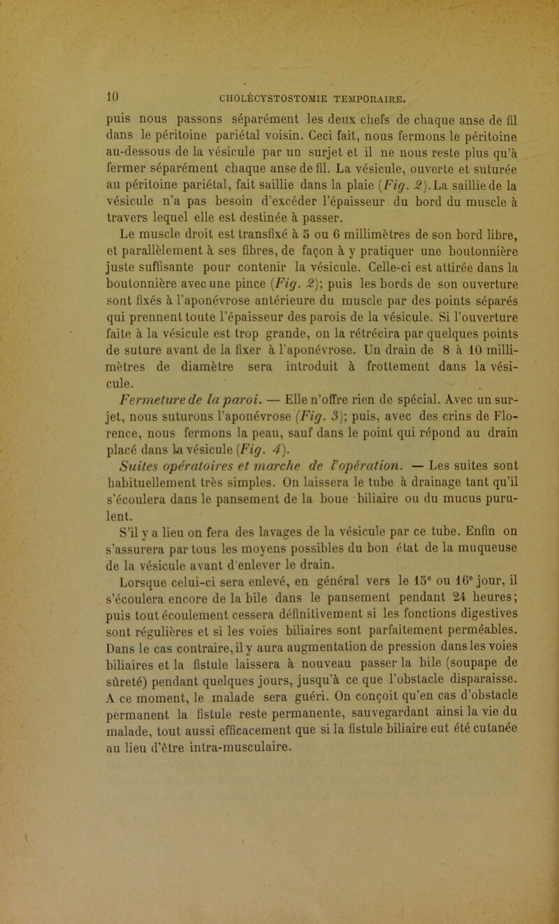 puis nous passons séparément les deux chefs de chaque anse de (il dans le péritoine pariétal voisin. Ceci fait, nous fermons le péritoine au-dessous de la vésicule par un surjet et il ne nous reste plus qu’à fermer séparément chaque anse de fil. La vésicule, ouverte et suturée au péritoine pariétal, fait saillie dans la plaie [Fig. 2). La saillie de la vésicule n’a pas besoin d’excéder l’épaisseur du bord du muscle à travers lequel elle est destinée à passer. Le muscle droit est transfixé à 5 ou 6 millimétrés de son bord libre, et parallèlement à ses fibres, de façon à y pratiquer une boutonnière juste suffisante pour contenir la vésicule. Celle-ci est attirée dans la boutonnière avec une pince (Fig. 2); puis les bords de son ouverture sont fixés à l’aponévrose antérieure du muscle par des points séparés qui prennent toute l’épaisseur des parois de la vésicule. Si l’ouverture faite à la vésicule est trop grande, on la rétrécira par quelques points de suture avant de la fixer à l'aponévrose. Un drain de 8 à 10 milli- mètres de diamètre sera introduit à frottement dans la vési- cule. Fermeture de la paroi. — Elle n’offre rien de spécial. Avec un sur- jet, nous suturons l’aponévrose (Fig. 3); puis, avec des crins de Flo- rence, nous fermons la peau, sauf dans le point qui répond au drain placé dans la vésicule [Fig. 4). Suites opératoires et marche de l'opération. — Les suites sont habituellement très simples. On laissera le tube à drainage tant qu’il s’écoulera dans le pansement de la boue biliaire ou du mucus puru- lent. S'il y a lieu on fera des lavages de la vésicule par ce tube. Enfin on s’assurera par tous les moyens possibles du bon état de la muqueuse de la vésicule avant d'enlever le drain. Lorsque celui-ci sera enlevé, en général vers le loe ou 16e jour, il s’écoulera encore de la bile dans le pansement pendant 24 heures; puis tout écoulement cessera définitivement si les fonctions digestives sont régulières et si les voies biliaires sont parfaitement perméables. Dans le cas contraire, il y aura augmentation de pression dans les voies biliaires et la fistule laissera à nouveau passer la bile (soupape de sûreté) pendant quelques jours, jusqu’à ce que 1 obstacle disparaisse. A ce moment, le malade sera guéri. On conçoit qu’en cas d obstacle permanent la fistule reste permanente, sauvegardant ainsi la vie du malade, tout aussi efficacement que si la fistule biliaire eut été cutanée au lieu d’ètre inlra-musculaire.