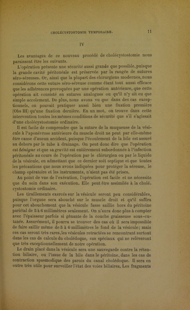 IV Les avantages de ce nouveau procédé de cholécystostomie nous paraissent ôtre les suivants. L’opération présente une sécurité aussi grande que possible,puisque la grande cavité péritonéale est préservée par la rangée de sutures séro-séreuses. Or, ainsi que la plupart des chirurgiens modernes, nous considérons cette suture séro-séreuse comme étant tout aussi efficace que les adhérences provoquées par une opération antérieure, que cette opération ait consisté en sutures analogues ou qu’il n’y ait eu que simple accolement. De plus, nous avons vu que dans des cas excep- tionnels, on pouvait pratiquer aussi bien une fixation première (Ohs III) qu’une fixation dernière. En un mot, on trouve dans cette intervention toutes les mêmes conditions de sécurité que s'il s’agissait d’une cholécystostomie ordinaire. Il est facile de comprendre que la suture de la muqueuse de la vési- cule à l’aponévrose antérieure du muscle droit ne peut par elle-même être cause d’aucun accident, puisque l’écoulement de la bile est assuré au dehors par le tube à drainage. On peut donc dire que l’opération est bénigne et que sa gravité est entièrement subordonnée à l’infection péritonéale au cours de l’opération par le chirurgien ou par le liquide de la vésicule, en admettant que ce dernier soit septique et que toutes les précautions que nous avons indiquées pour protéger la séreuse, le champ opératoire et les instruments, n’aient pas été prises. Au point de vue de l’exécution, l’opération est facile et ne nécessite que du soin dans son exécution. Elle peut être assimilée à la cholé- cystostomie ordinaire. Les tiraillements exercés sur la vésicule seront peu considérables, puisque l’organe sera abouché sur le muscle droit et qu’il suffira pour cet abouchement que la vésicule fasse saillie hors du péritoine pariétal de 5 à G millimètres seulement. On n’aura donc plus à compter avec l’épaisseur parfois si gênante de la couche graisseuse sous-cu- tanée. Assurément, il pourra se trouver des cas où il sera impossible de faire saillir même de 5 à 6 millimètres le fond de la vésicule; mais ces cas seront très rares,les vésicules retractées se rencontrant surtout dans les cas de calculs du cholédoque, cas spéciaux qui ne relèveront que très exceptionnellement de notre opération. Le drain placé dans la vésicule sera une sauvegarde contre la réten- tion biliaire, ou l’issue de la bile dans le péritoine, dans les cas de contraction spasmodique des parois du canal cholédoque. Il sera en outre très utile pour surveiller l’étal des voies biliaires. Les fragments