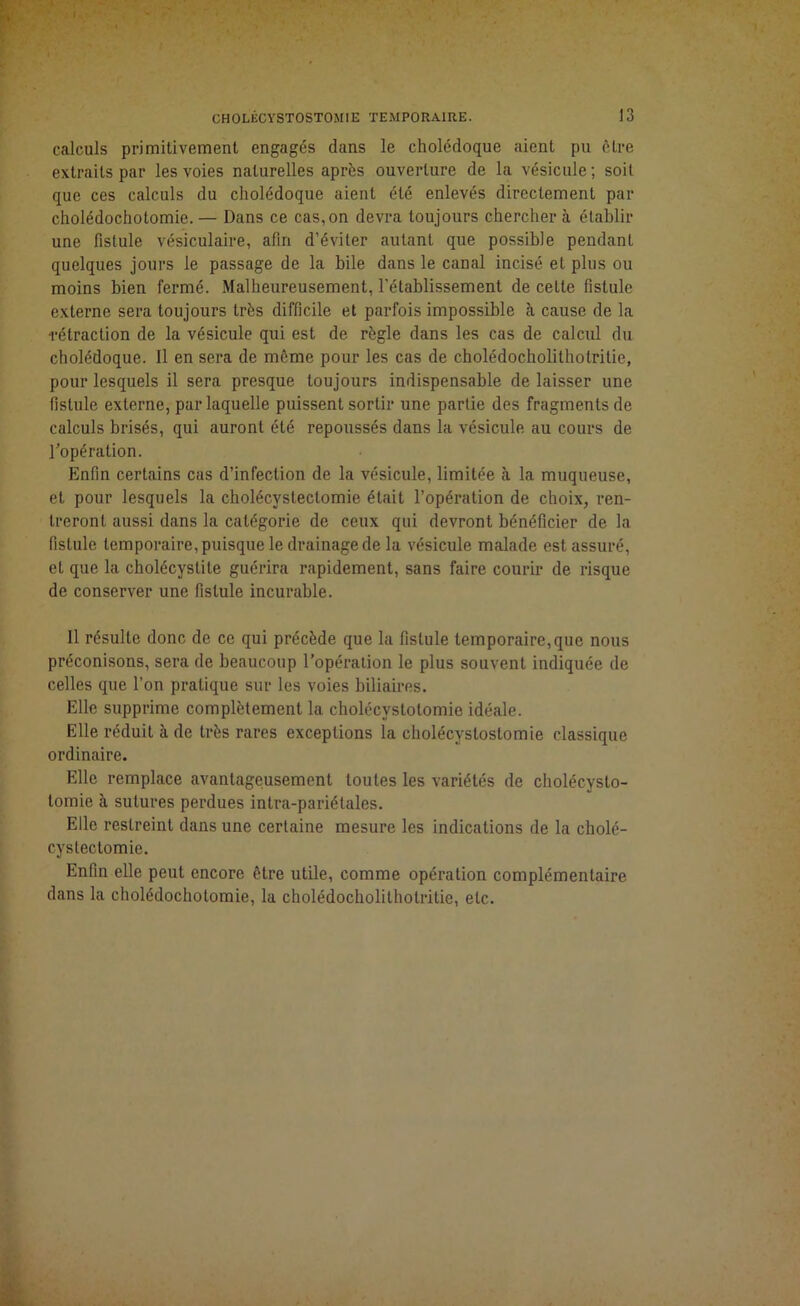 calculs primitivement engagés dans le cholédoque aient pu être extraits par les voies naturelles après ouverture de la vésicule; soit que ces calculs du cholédoque aient été enlevés directement par cholédochotomie.— Dans ce cas,on devra toujours cherchera établir une fistule vésiculaire, afin d’éviter autant que possible pendant quelques jours le passage de la bile dans le canal incisé et plus ou moins bien fermé. Malheureusement, l'établissement de cette fistule externe sera toujours très difficile et parfois impossible à cause de la rétraction de la vésicule qui est de règle dans les cas de calcul du cholédoque. Il en sera de même pour les cas de cholédocholithotrilie, pour lesquels il sera presque toujours indispensable de laisser une fistule externe, par laquelle puissent sortir une partie des fragments de calculs brisés, qui auront été repoussés dans la vésicule au cours de l'opération. Enfin certains cas d’infection de la vésicule, limitée à la muqueuse, et pour lesquels la cholécystectomie était l’opération de choix, ren- treront aussi dans la catégorie de ceux qui devront bénéficier de la fistule temporaire, puisque le drainage de la vésicule malade est assuré, et que la cholécystite guérira rapidement, sans faire courir de risque de conserver une fistule incurable. Il résulte donc de ce qui précède que la fistule temporaire,que nous préconisons, sera de beaucoup l’opération le plus souvent indiquée de celles que l’on pratique sur les voies biliaires. Elle supprime complètement la cholécystotomie idéale. Elle réduit à de très rares exceptions la cholécystostomie classique ordinaire. Elle remplace avantageusement toutes les variétés de cholécysto- tomie à sutures perdues intra-pariélales. Elle restreint dans une certaine mesure les indications de la cholé- cystectomie. Enfin elle peut encore être utile, comme opération complémentaire dans la cholédochotomie, la cholédocholilhotritie, etc.