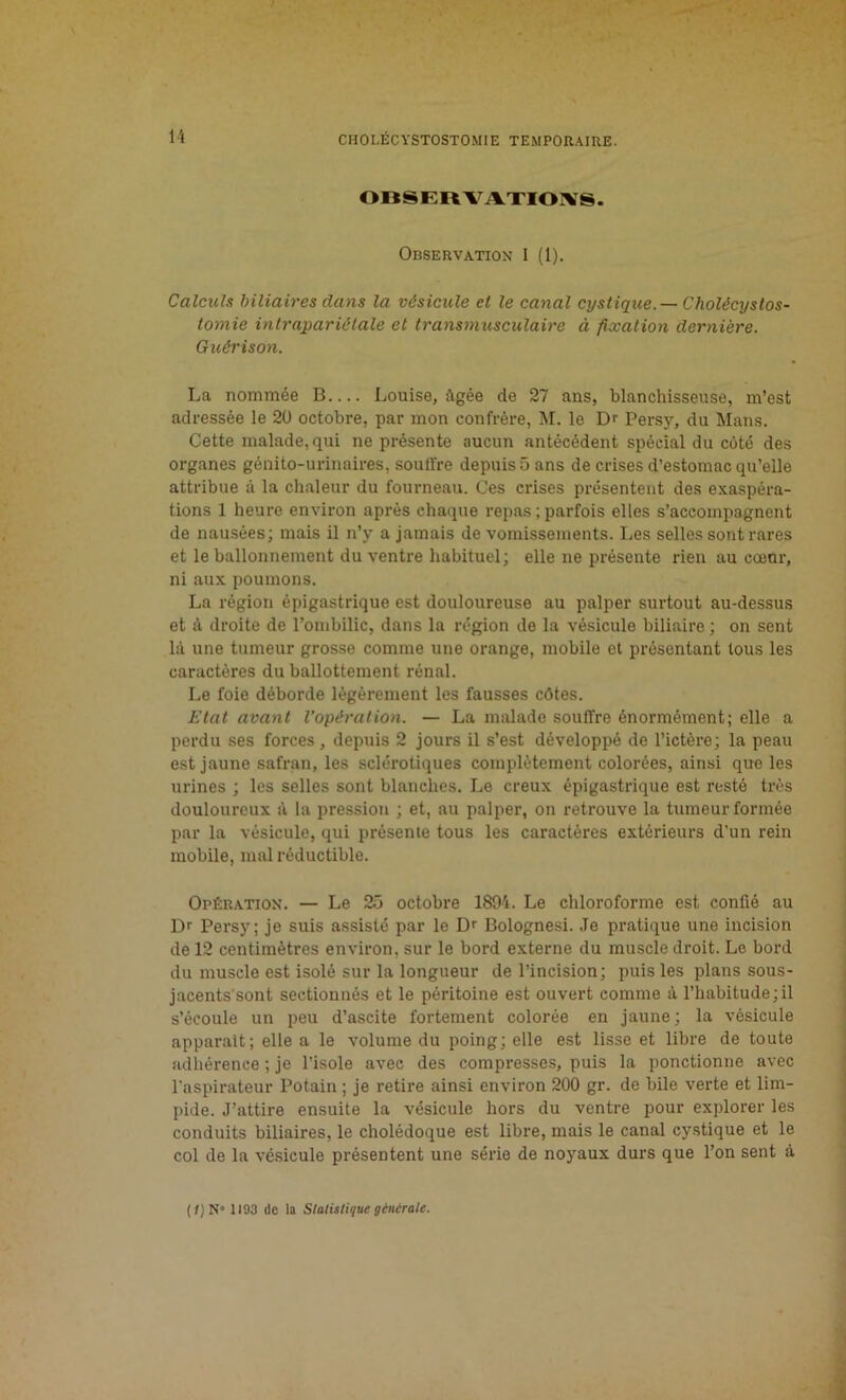 OBSERVATIONS. Observation 1 (1). Calculs biliaires dans la vésicule et le canal cystique. — Cholécystos- tomie intrapariétale et transmusculaire à fixation dernière. Guérison. La nommée B Louise, Agée de 27 ans, blanchisseuse, m’est adressée le 20 octobre, par mon confrère, M. le Dr Persy, du Mans. Cette malade, qui ne présente aucun antécédent spécial du côté des organes génito-urinaires, souffre depuis 5 ans de crises d’estomac qu’elle attribue à la chaleur du fourneau. Ces crises présentent des exaspéra- tions 1 heure environ après chaque repas ; parfois elles s’accompagnent de nausées; mais il n’v a jamais de vomissements. Les selles sont rares et le ballonnement du ventre habituel; elle ne présente rien au cœür, ni aux poumons. La région épigastrique est douloureuse au palper surtout au-dessus et à droite de l’ombilic, dans la région de la vésicule biliaire ; on sent là une tumeur grosse comme une orange, mobile et présentant tous les caractères du ballottement rénal. Le foie déborde légèrement les fausses côtes. Etat avant l’opération. — La malade souffre énormément; elle a perdu ses forces, depuis 2 jours il s’est développé de l’ictère; la peau est jaune safran, les sclérotiques complètement colorées, ainsi que les urines ; les selles sont blanches. Le creux épigastrique est resté très douloureux à la pression ; et, au palper, on retrouve la tumeur formée par la vésicule, qui présente tous les caractères extérieurs d'un rein mobile, mal réductible. Opération. — Le 25 octobre 1894. Le chloroforme est confié au Dr Persy; je suis assisté par le Dr Bolognesi. Je pratique une incision de 12 centimètres environ, sur le bord externe du muscle droit. Le bord du muscle est isolé sur la longueur de l’incision; puis les plans sous- jacents'sont sectionnés et le péritoine est ouvert comme à l’habitude;il s’écoule un peu d’ascite fortement colorée en jaune; la vésicule apparaît; elle a le volume du poing; elle est lisse et libre de toute adhérence ; je l’isole avec des compresses, puis la ponctionne avec l’aspirateur Potain ; je retire ainsi environ 200 gr. de bile verte et lim- pide. J’attire ensuite la vésicule hors du ventre pour explorer les conduits biliaires, le cholédoque est libre, mais le canal cystique et le col de la vésicule présentent une série de noyaux durs que l’on sent à